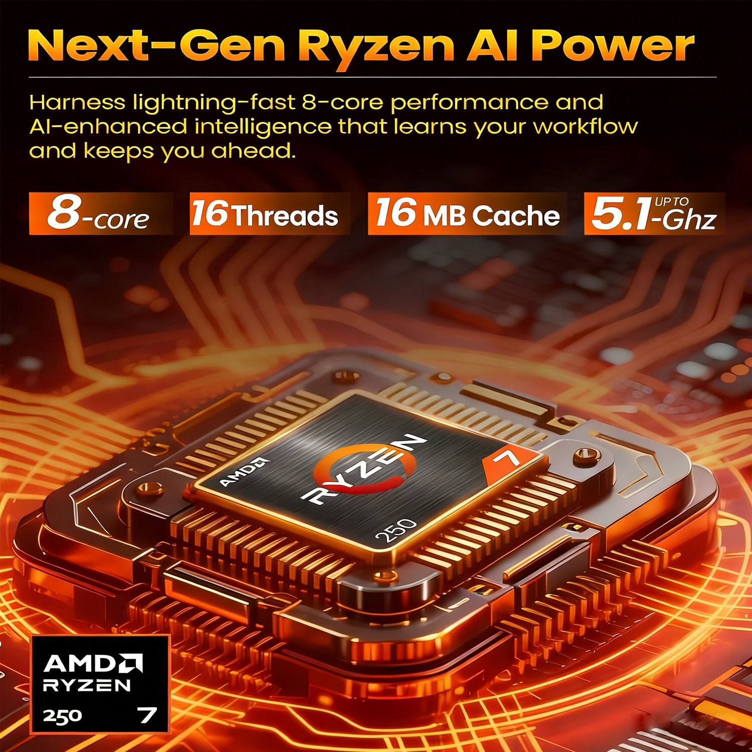 Next-Gen Ryzen AI Power

Harness lightning-fast 8-core performance and AI-enhanced intelligence that learns your workflow and keeps you ahead.

8-core  
16 Threads  
16 MB Cache  
UP TO 5.1-Ghz

AMD Ryzen 250 7