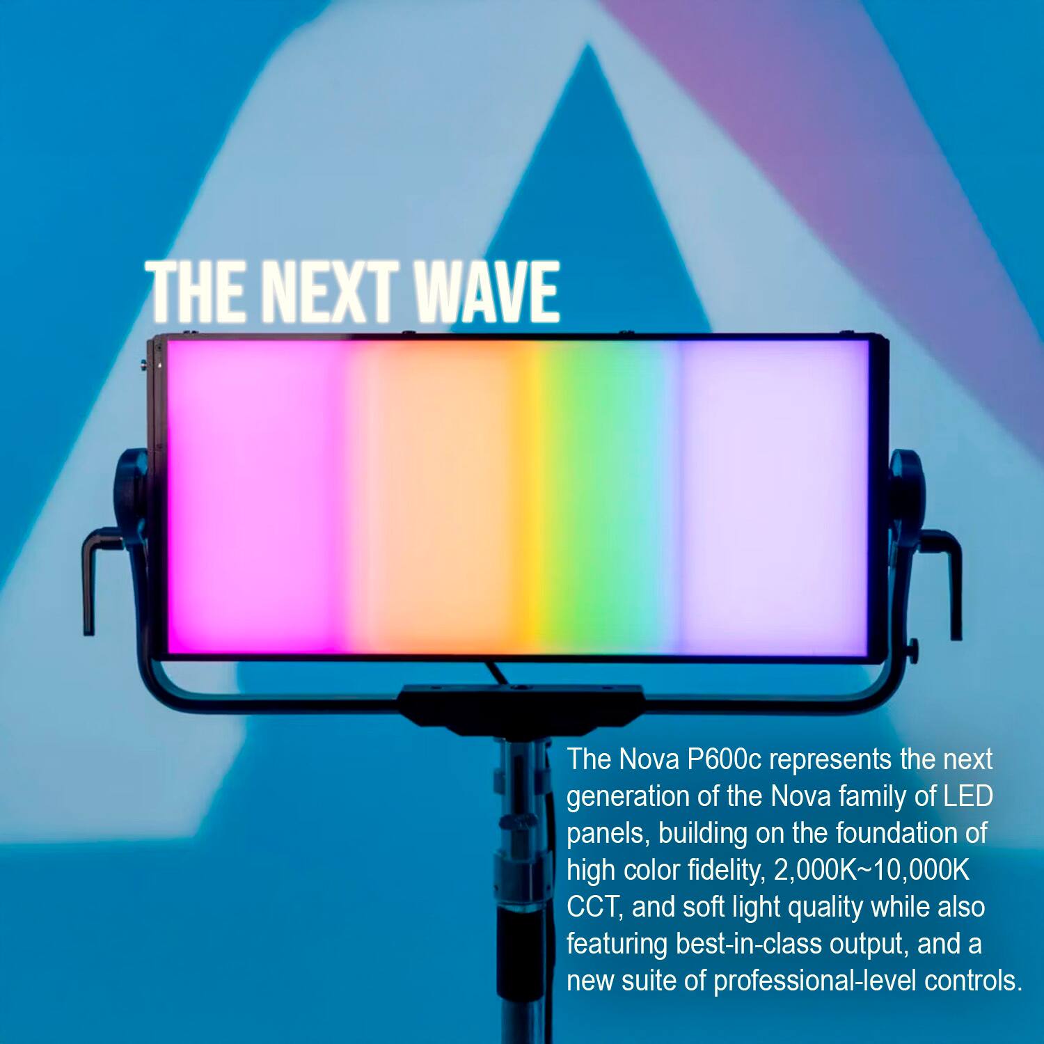 THE NEXT WAVE

The Nova P600c represents the next generation of the Nova family of LED panels, building on the foundation of high color fidelity, 2,000K~10,000K CCT, and soft light quality while also featuring best-in-class output, and a new suite of professional-level controls.