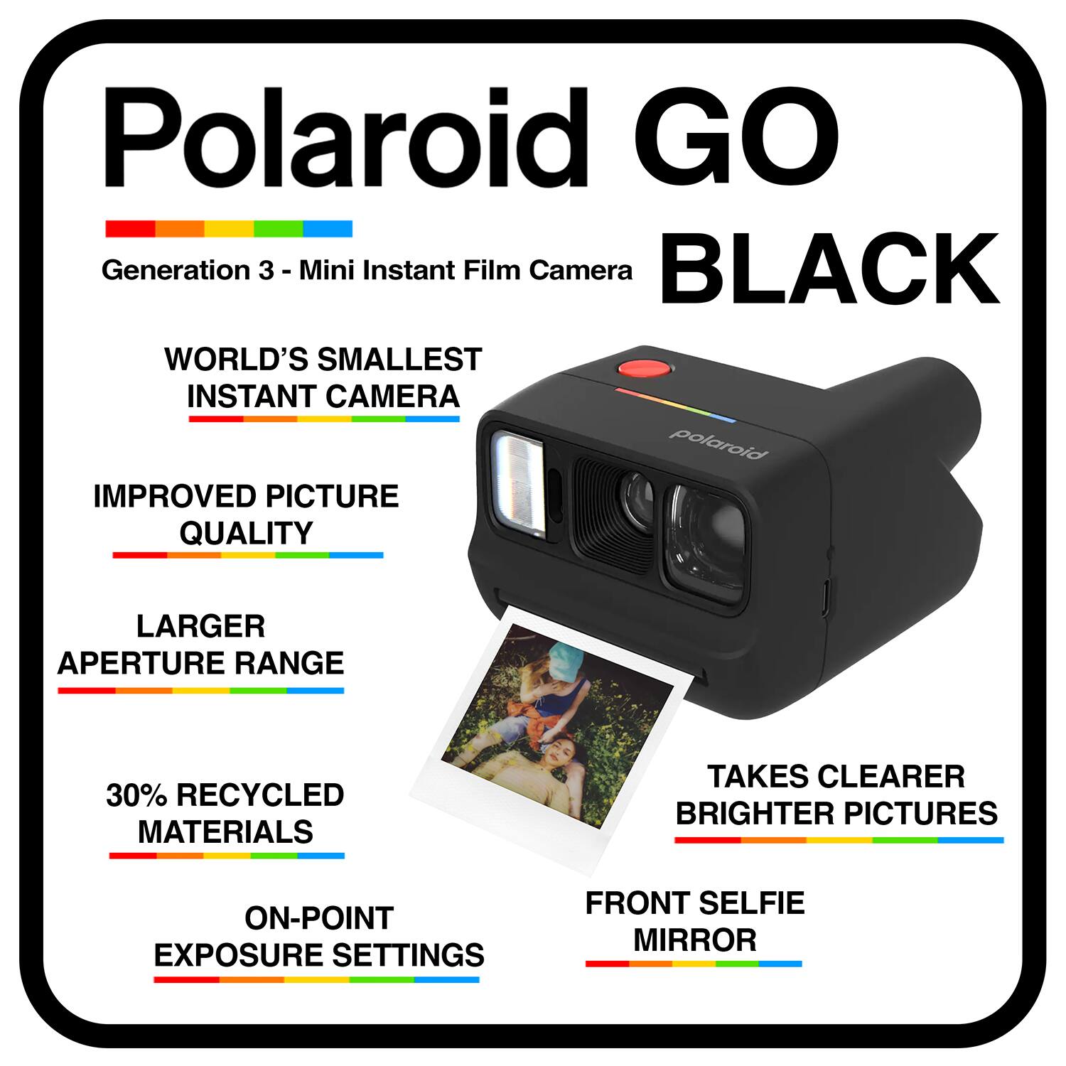 Polaroid GO Generation 3 - Mini Instant Film Camera BLACK  
WORLD'S SMALLEST INSTANT CAMERA  
IMPROVED PICTURE QUALITY  
LARGER APERTURE RANGE  
30% RECYCLED MATERIALS  
TAKES CLEARER BRIGHTER PICTURES  
ON-POINT EXPOSURE SETTINGS  
FRONT SELFIE MIRROR