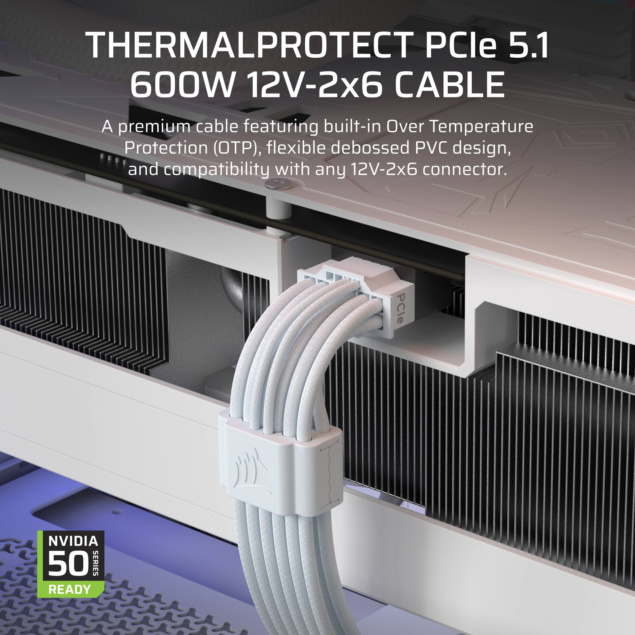 THERMALPROTECT PCIe 5.1 600W 12V-2x6 CABLE

A premium cable featuring built-in Over Temperature Protection (OTP), flexible debossed PVC design, and compatibility with any 12V-2x6 connector.

PCle NVIDIA 50 SERIES READY