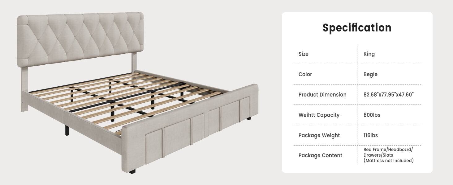 Specification

Size: King

Color: Begie

Product Dimension: 82.68" x 77.95" x 47.60"

Weight Capacity: 800lbs

Package Weight: 116lbs

Package Content: Bed Frame/Headboard/Drawers/Slats (Mattress not Included)