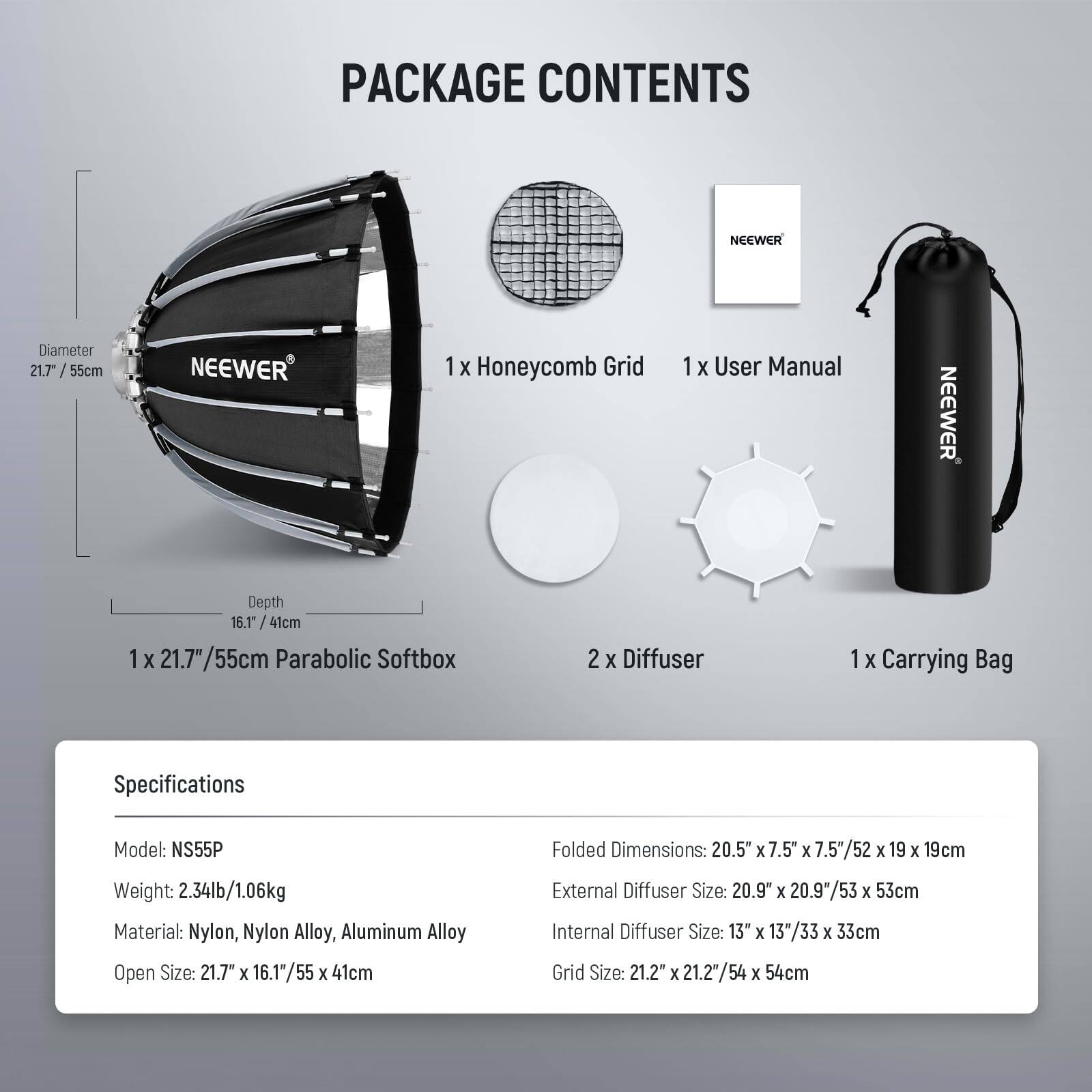 PACKAGE CONTENTS

- 1 x Honeycomb Grid
- 1 x User Manual
- 1 x 21.7" / 55cm Parabolic Softbox
- 2 x Diffuser
- 1 x Carrying Bag

Specifications

- Model: NS55P
- Weight: 2.34lb / 1.06kg
- Material: Nylon, Nylon Alloy, Aluminum Alloy
- Open Size: 21.7" x 16.1" / 55 x 41cm
- Folded Dimensions: 20.5" x 7.5" x 7.5" / 52 x 19 x 19cm
- External Diffuser Size: 20.9" x 20.9" / 53 x 53cm
- Internal Diffuser Size: 13" x 13" / 33 x 33cm
- Grid Size: 21.2" x 21.2" / 54 x 54cm

Diameter: 21.7" / 55cm  
Depth: 1