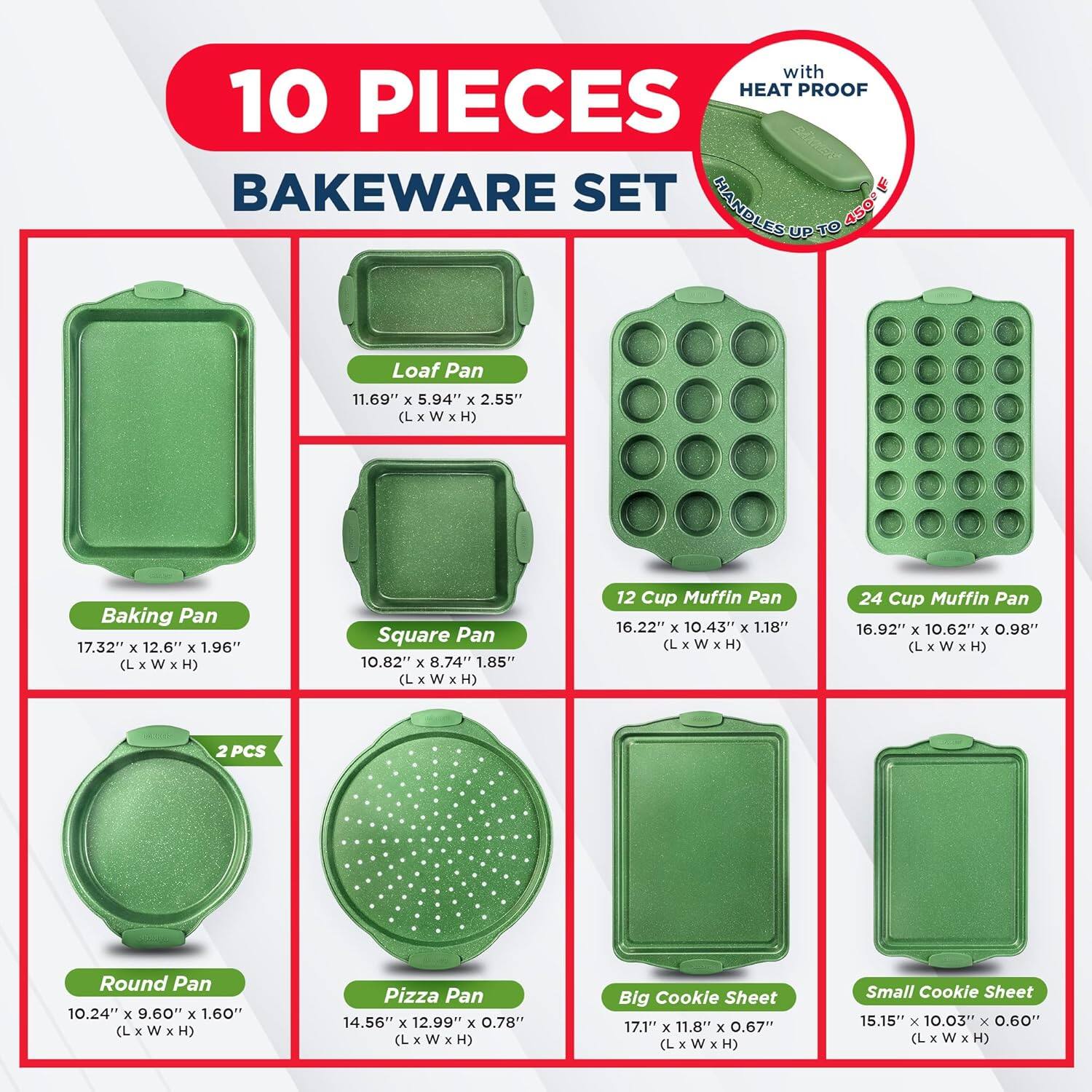 with HEAT PROOF 10 PIECES BAKEWARE SET

HANDLES UP TO 450

Loaf Pan 11.69" x 5.94" x 2.55" (L x W x H)
Baking Pan 17.32" x 12.6" x 1.96" (L x W x H)
Square Pan 10.82" x 8.74" x 1.85" (L x W x H)
12 Cup Muffin Pan 16.22" x 10.43" x 1.18" (L x W x H)
24 Cup Muffin Pan 16.92" x 10.62" x 0.98" (L x W x H)
2 PCS Round Pan 10.24" x 9.60" x 1.60" (L x W x H)
Pizza Pan 14.56" x 12.99" x 0.78" (L x W x H)
Big Cookie Sheet 17.1" x 11.8" x 0.67" (L x W x H)
Small Cookie Sheet 15.15" x 10.03" x 0.60" (L x W x H)
