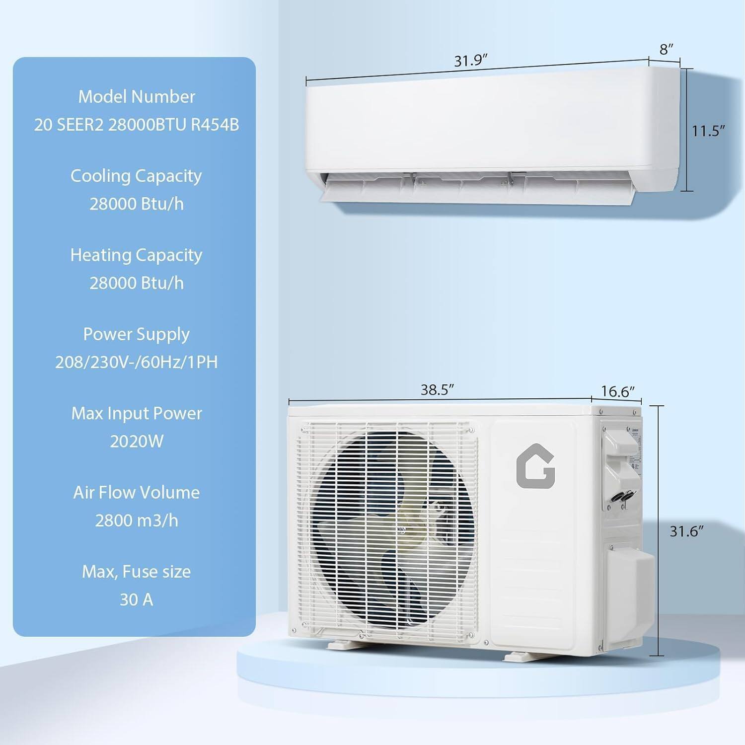 Model Number: 20 SEER2 28000BTU R454B  
Cooling Capacity: 28000 Btu/h  
Heating Capacity: 28000 Btu/h  
Power Supply: 208/230V-60Hz/1PH  
Max Input Power: 2020W  
Air Flow Volume: 2800 m³/h  
Max Fuse size: 30 A  

Dimensions:  
- Indoor Unit: 31.9" x 8" x 11.5"  
- Outdoor Unit: 38.5" x 16.6" x 31.6"