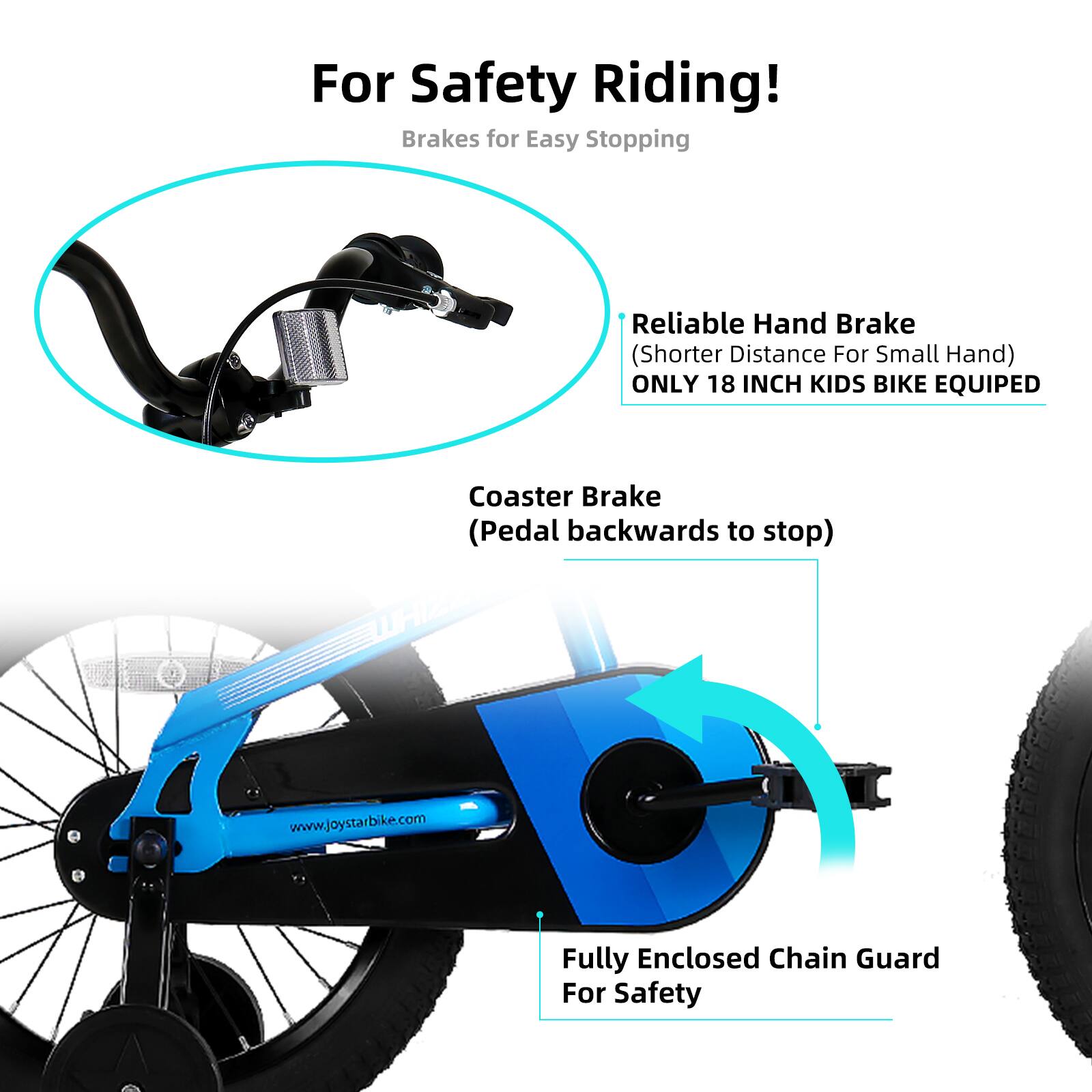 For Safety Riding!  
Brakes for Easy Stopping  

- Reliable Hand Brake  
  (Shorter Distance For Small Hand)  
  ONLY 18 INCH KIDS BIKE EQUIPED  

- Coaster Brake  
  (Pedal backwards to stop)  

- Fully Enclosed Chain Guard For Safety  

www.joystarbike.com