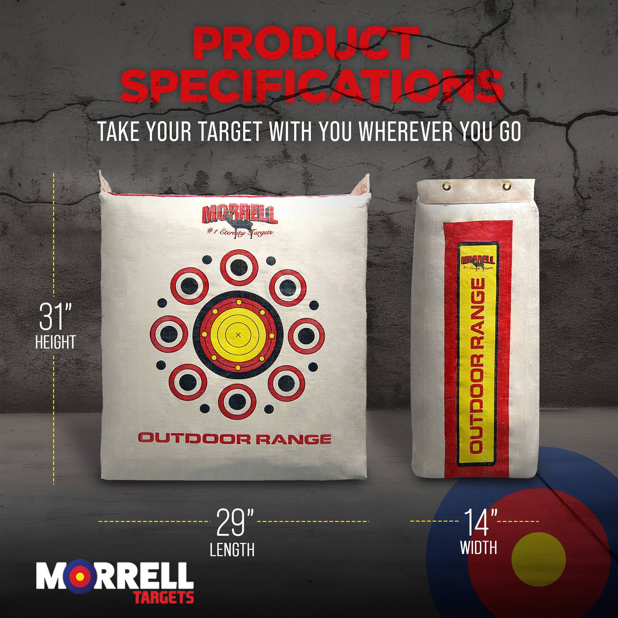 PRODUCT SPECIFICATIONS  
TAKE YOUR TARGET WITH YOU WHEREVER YOU GO  

MORRELL #3  
Cerpty Faryete  
31" HEIGHT  
29" LENGTH  
14" WIDTH  

MORRELL TARGETS  
OUTDOOR RANGE