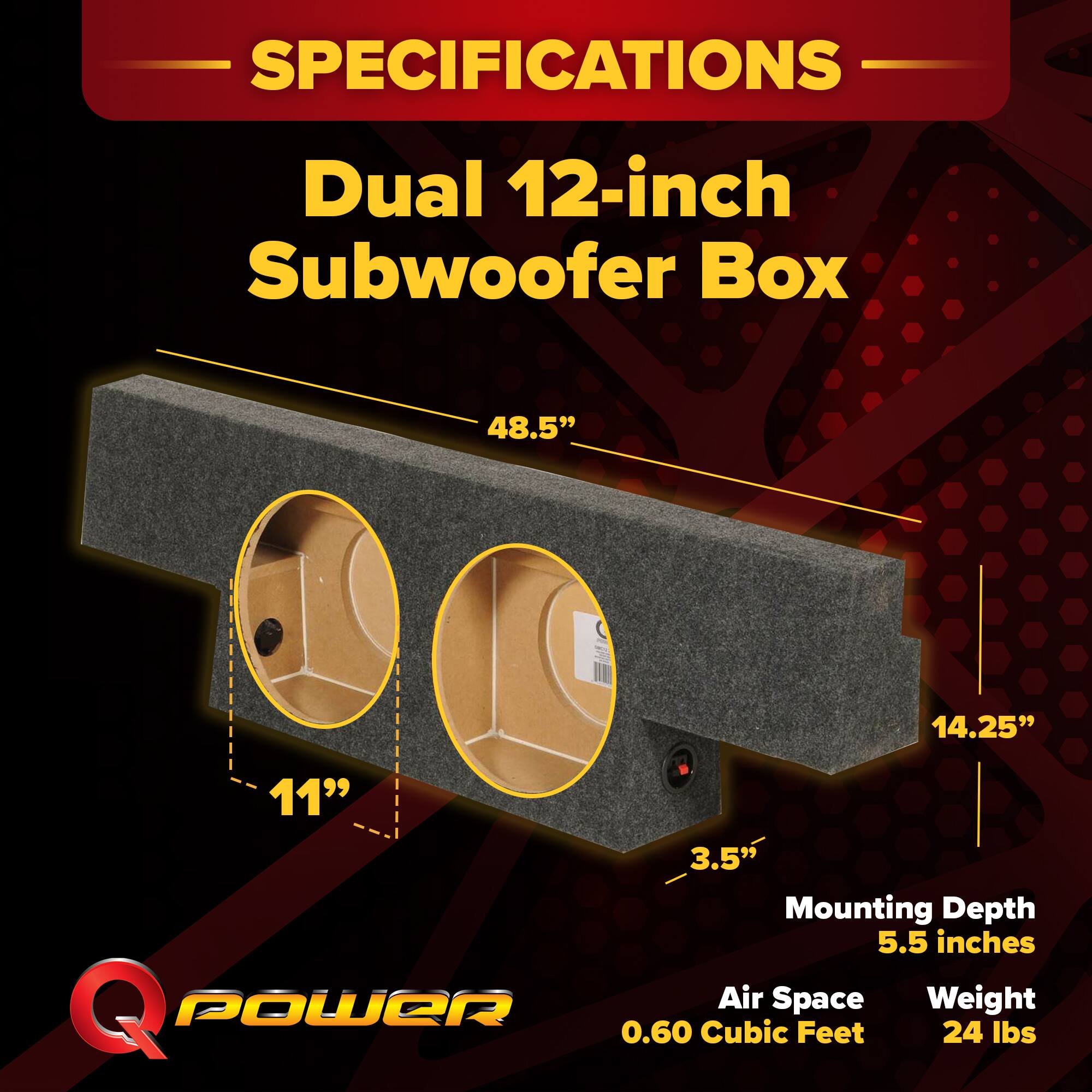 SPECIFICATIONS  
Dual 12-inch Subwoofer Box  
48.5" x 14.25" x 11"  
Mounting Depth: 5.5 inches  
Air Space: 0.60 Cubic Feet  
Weight: 24 lbs