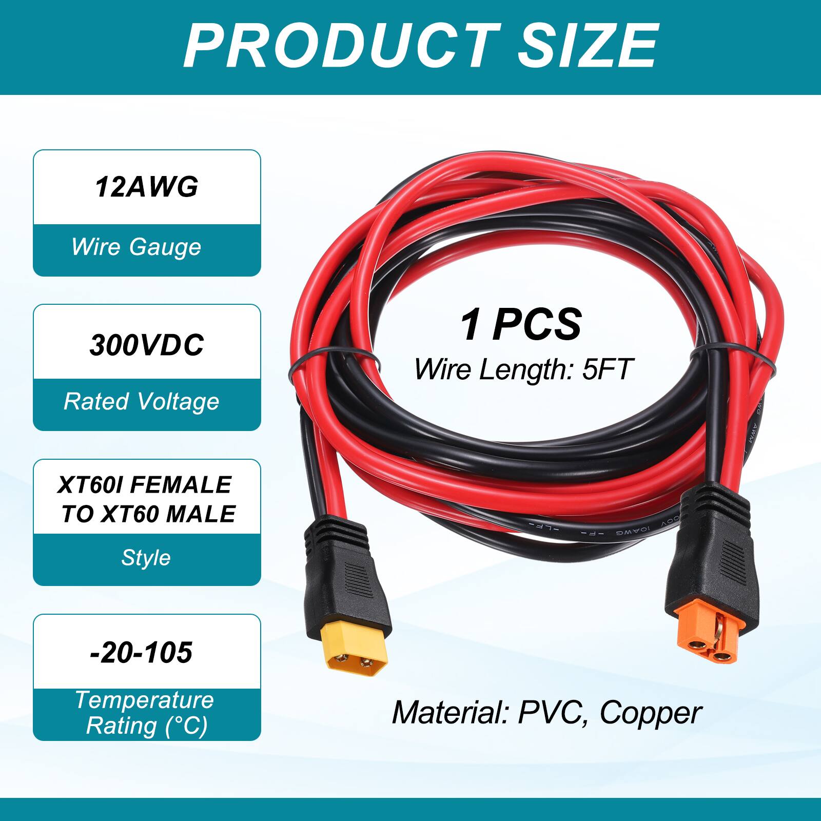 PRODUCT SIZE

12AWG Wire Gauge

300VDC Rated Voltage

1 PCS Wire Length: 5FT

XT60I FEMALE TO XT60 MALE Style

-20-105 Temperature Rating (°C)

Material: PVC, Copper