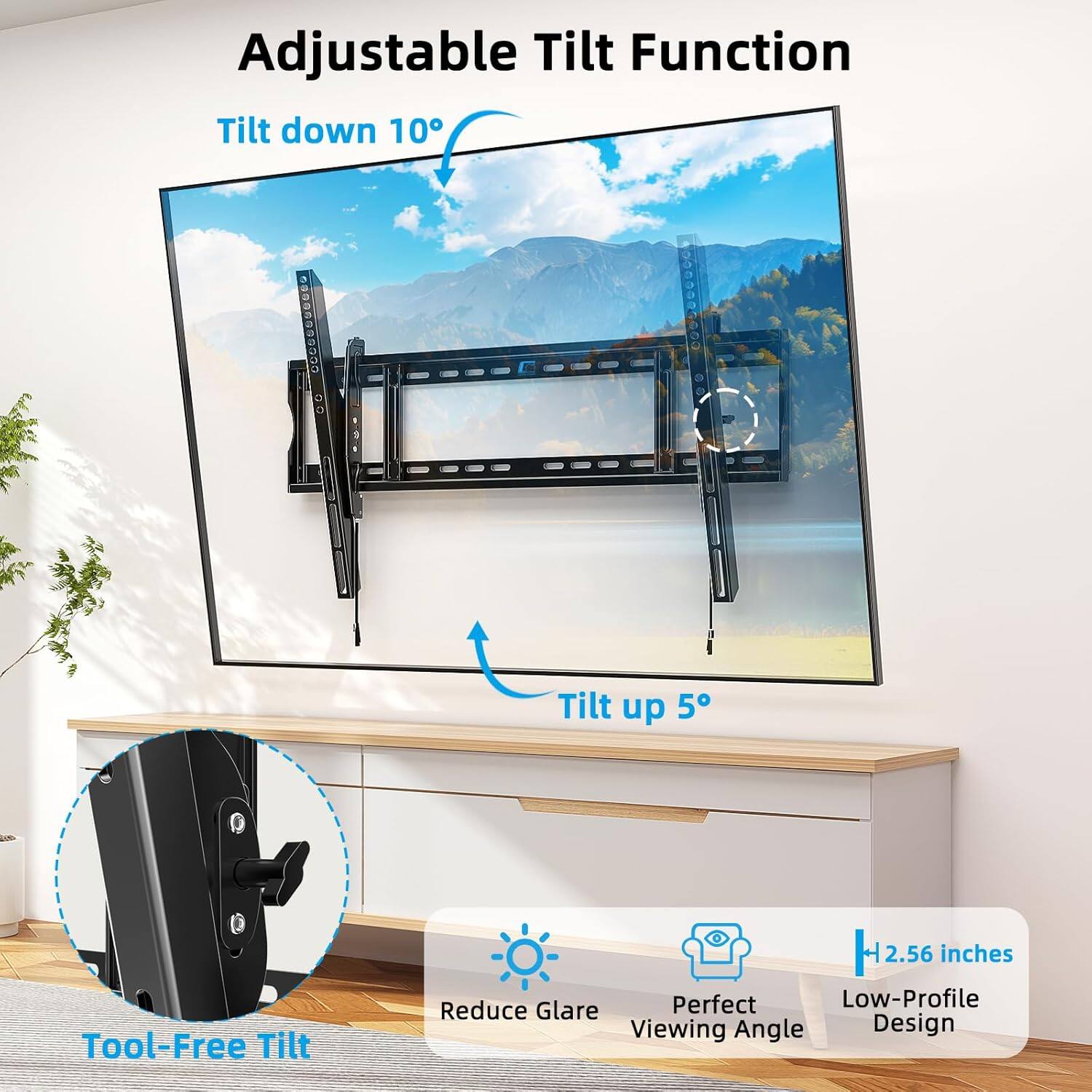 Adjustable Tilt Function  
Tilt down 10°  
Tilt up 5°  
Tool-Free Tilt  
2.56 inches  
Perfect Low-Profile Reduce Glare Viewing Angle Design