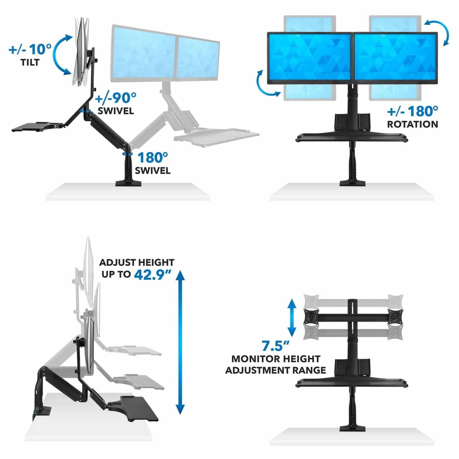 +/-10° TILT  
+/-90° SWIVEL  
+/-180° ROTATION  
180° SWIVEL  
ADJUST HEIGHT UP TO 42.9"  
7.5" MONITOR HEIGHT ADJUSTMENT RANGE