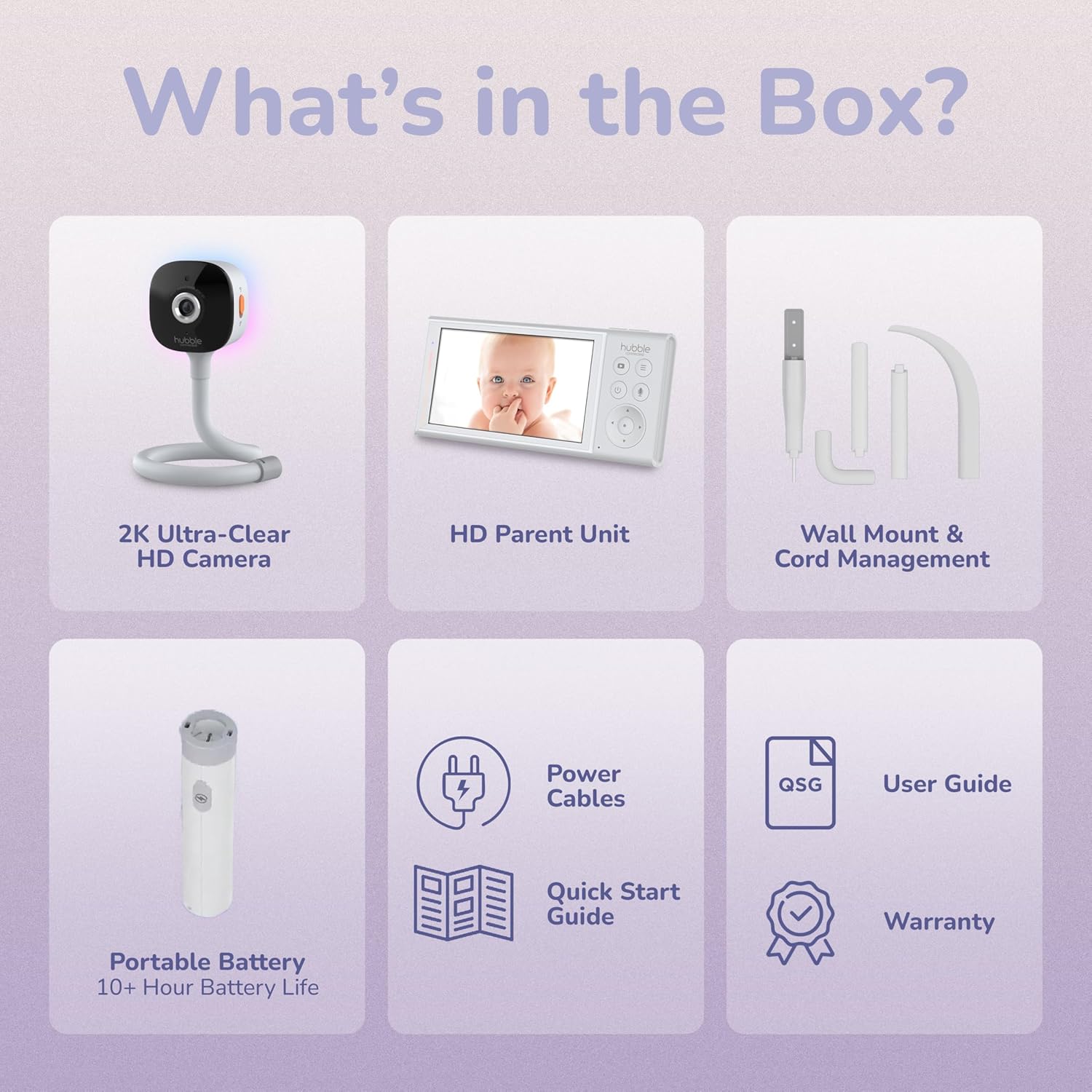 What's in the Box?

- 2K Ultra-Clear HD Camera
- HD Parent Unit
- Wall Mount & Cord Management
- Power Cables
- Portable Battery (10+ Hour Battery Life)
- Quick Start Guide
- User Guide
- Warranty