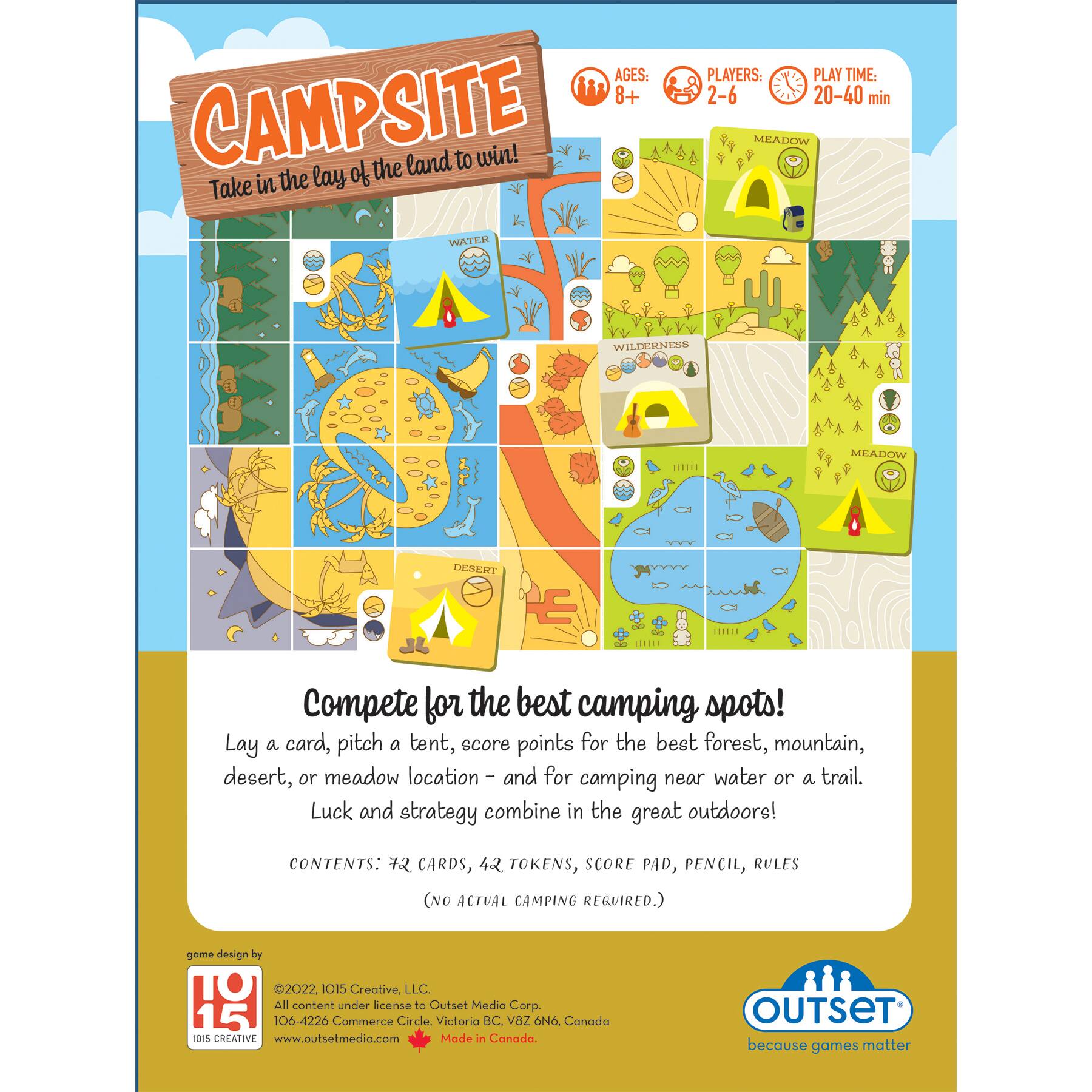 AGES: 8+ CAMPSITE of the land to win! Take in the lay WATER PLAYERS: 2-6 20-40 min MEADOW WILDERNESS MEADOW DESERT Compete for the best camping spots! Lay a card, pitch a tent, score points for the beet forest, mountain, desert, or meadow location and for camping near water or a trail. Luck and strategy combine in the great outdoors! CONTENTS: 12 CARDS, 42 TOKENS, SCORE PAD, PENCIL, RULES (NO ACTUAL CAMPING REQUIRED.) game design by 2022 015 Creative. LLC. All content under license from Outset Media Corp. 15 106-4226 Commerce Circle, Victoria BC V8Z 0NO. Canada 101 CREATIVE [www.outsetmedia.com](http://www.outsetmedia.com) Made in Canada. OUTSET because games matter.