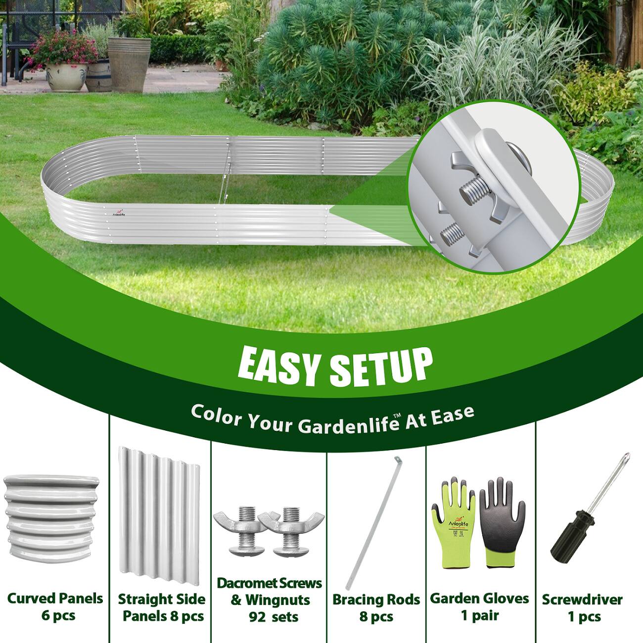 3 EASY SETUP  
Color Your Gardenlife At Ease  
Apkeolite Dacromet Screws Curved Panels Straight Side & Wingnuts Bracing Rods Garden Gloves Screwdriver  
6 pcs Panels 8 pcs 92 sets 8 pcs 1 pair 1 pcs