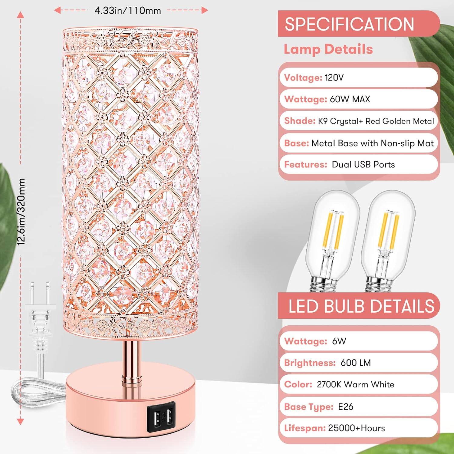 **SPECIFICATION**

**Lamp Details**
- Voltage: 120V
- Wattage: 60W MAX
- Shade: K9 Crystal + Red Golden Metal
- Base: Metal Base with Non-slip Mat
- Features: Dual USB Ports

**LED BULB DETAILS**
- Wattage: 6W
- Brightness: 600 LM
- Color: 2700K Warm White
- Base Type: E26
- Lifespan: 25000+ Hours

**Dimensions**
- Height: 12.6in / 320mm
- Diameter: 4.33in / 110mm