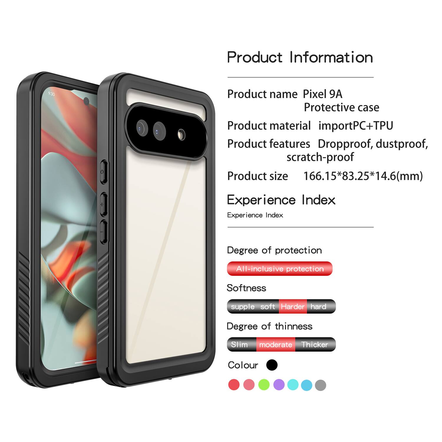 Product Information

Product name: Pixel 9A Protective case  
Product material: importPC+TPU  
Product features: Dropproof, dustproof, scratch-proof  
Product size: 166.15*83.25*14.6(mm)  

Experience Index

Experience Index  
Degree of protection: All-inclusive protection  
Softness: supple soft  
Degree of thinness: Slim moderate  
Colour: [Colour options shown in the image]