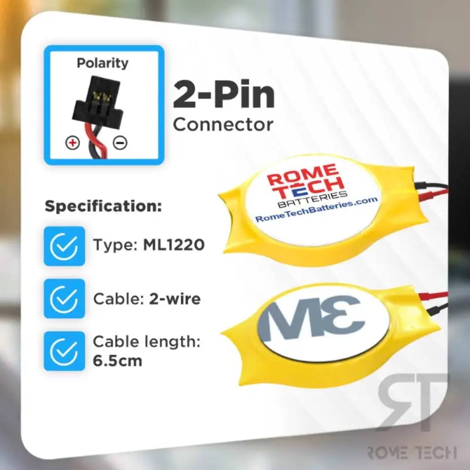 Polarity 2-Pin Connector + -  
ROME TECH BATTERIES  
Specification:  
RomeTechBatteries.com  
Type: ML1220  
Cable: 2-wire  
Cable length: 6.5cm  
3M  
ROME TECH