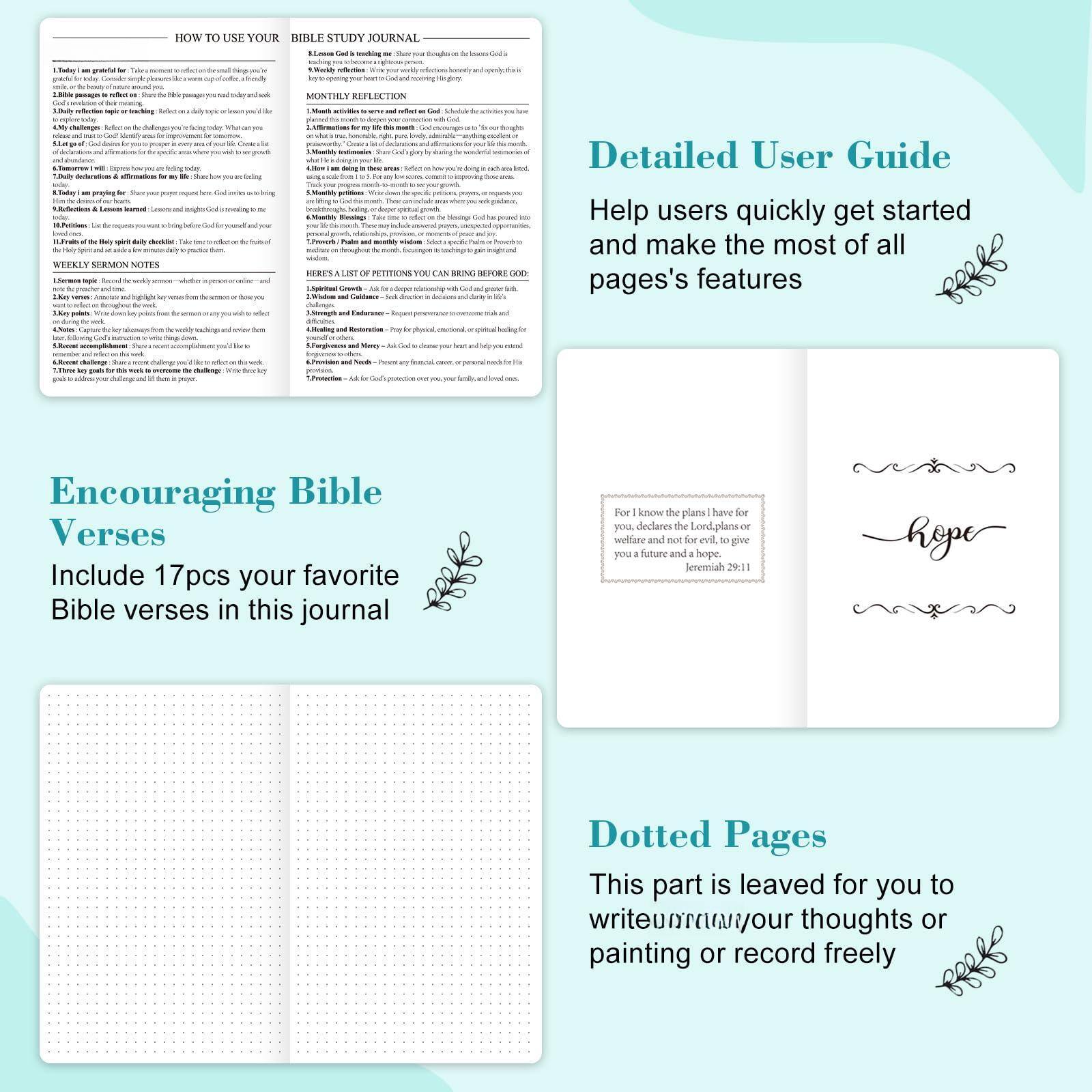**How to Use Your Bible Study Journal**

1. **Daily Reflections**  
   - Reflect on your day. Write down what you are grateful for, what you learned, and what you need to improve.

2. **Weekly Reflections**  
   - Summarize your week. What did you learn? What challenges did you face? How can you grow?

3. **Monthly Reflection**  
   - Reflect on the month. What did you achieve? What did you learn? What changes do you want to make?

4. **Weekly Sermon Notes**  
   - Take notes during sermons. Write down key points, insights, and how you can apply them to your life.

5. **Monthly Petitions**  
   - Write down your prayers and petitions. Reflect on how God has answered them.

6. **Encouraging Bible Verses**  
   - Include 17pcs of your favorite Bible verses in this journal.

7. **Dotted Pages**  
   - This part is left for you to write, draw, or record freely.

---

**Detailed User Guide**  
Help users quickly get started and make the most of all pages' features.

---

**Encouraging Bible Verses**  
Include 17pcs your