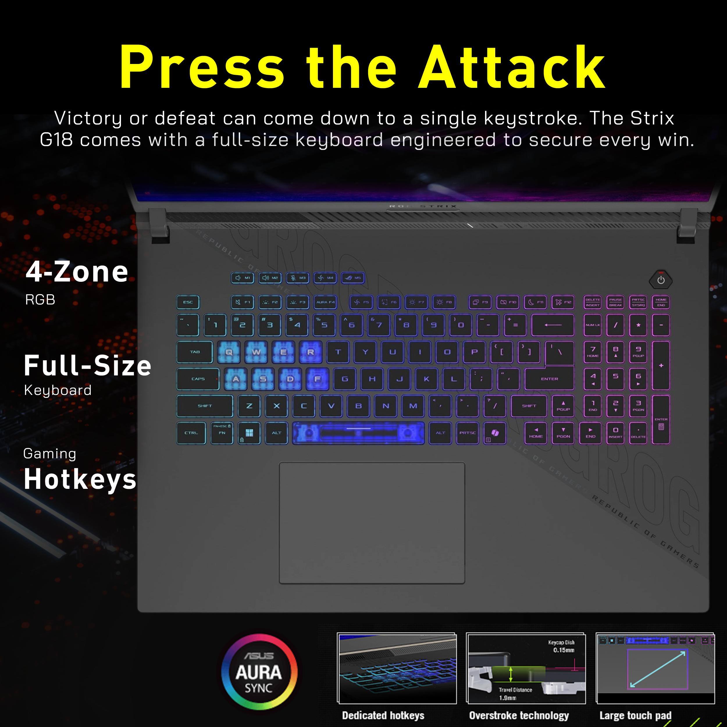 Press the Attack  
Victory or defeat can come down to a single keystroke. The Strix G18 comes with a full-size keyboard engineered to secure every win.

4-Zone RGB  
Full-Size Keyboard  
Gaming Hotkeys

ASUS AURA SYNC

Dedicated hotkeys  
Overstroke technology  
Large touch pad

Travel Distance 1.5mm  
Keycap D 0.15mm