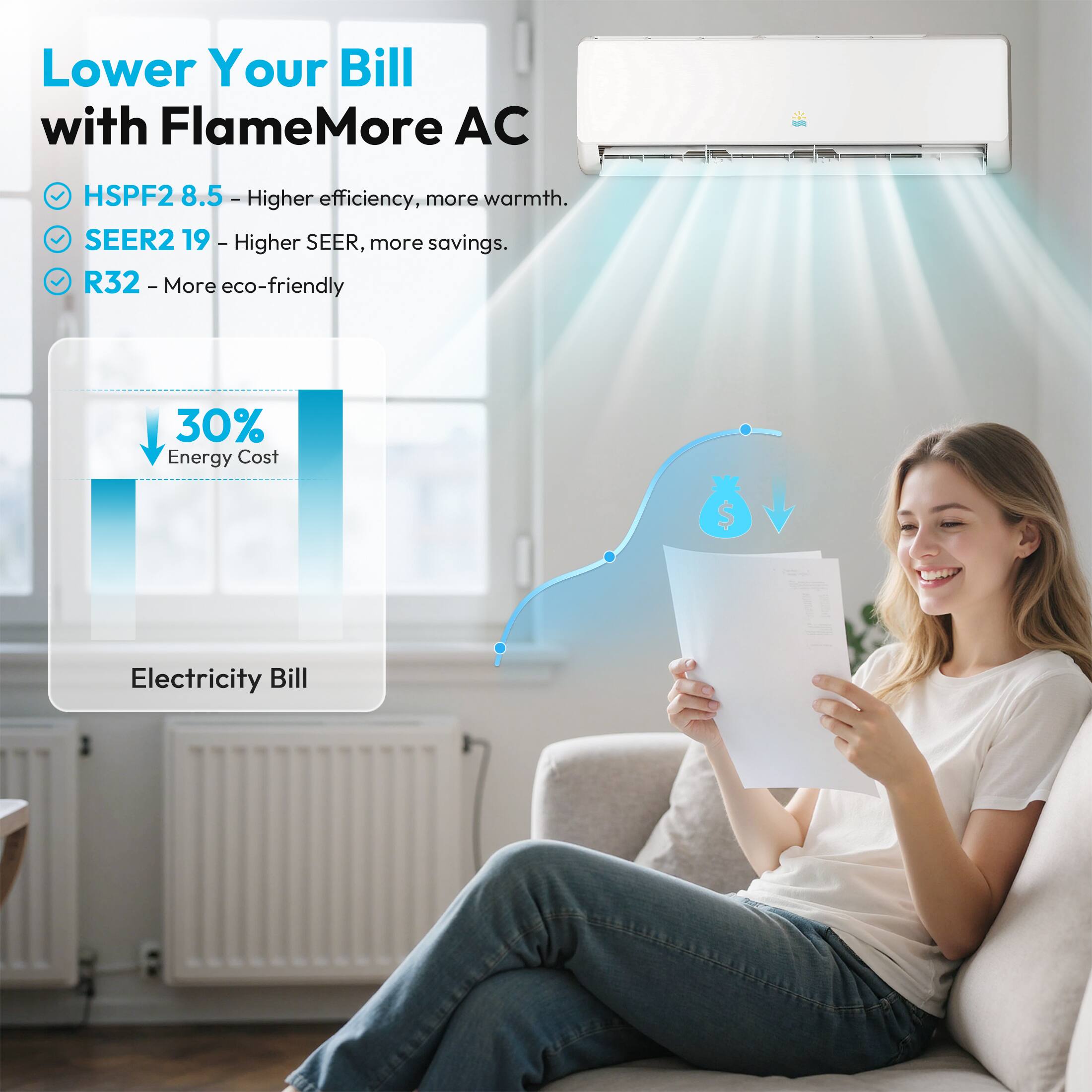 Lower Your Bill with FlameMore AC
HSPF2 8.5 - Higher efficiency, more warmth.
SEER2 19 - Higher SEER, more savings.
R32 - More eco-friendly
30% Energy Cost
Electricity Bill