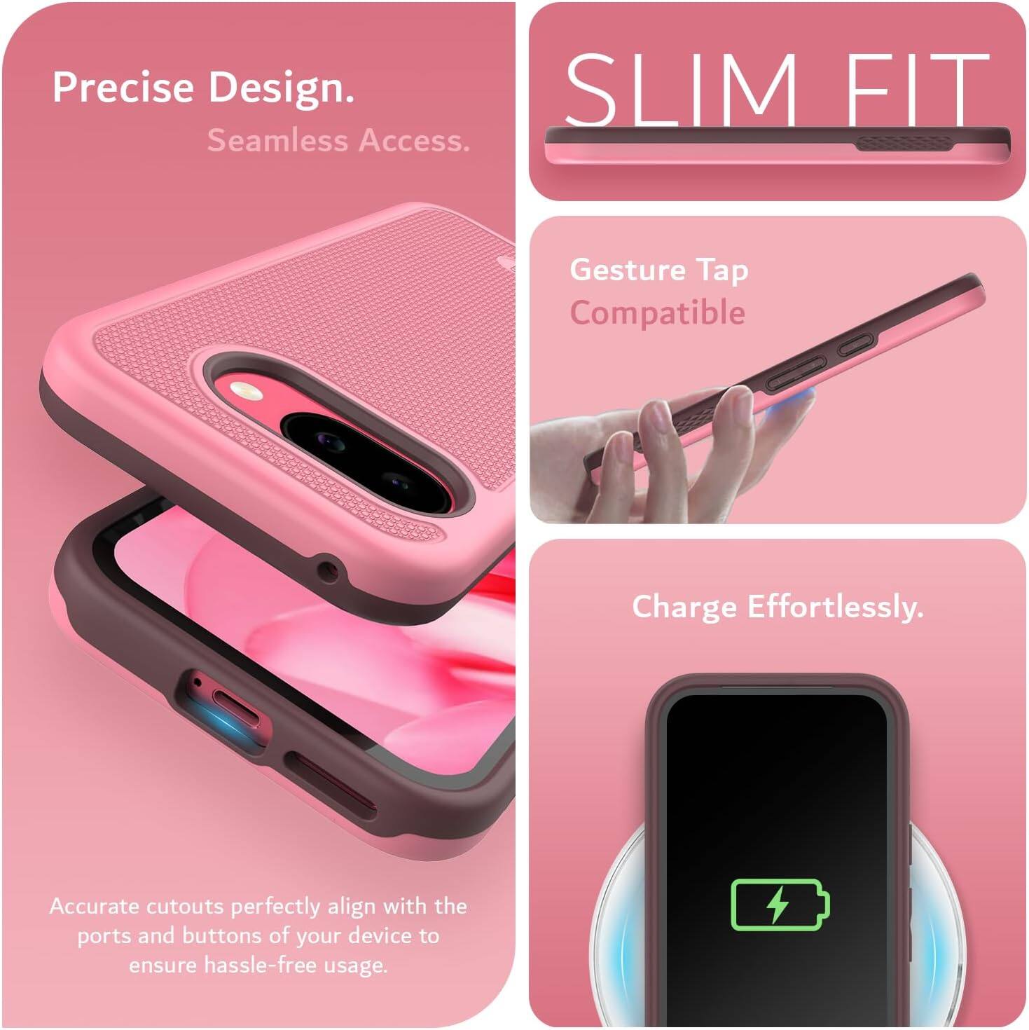Precise Design.  
Seamless Access.  

SLIM FIT  

Gesture Tap Compatible  

Charge Effortlessly.  

Accurate cutouts perfectly align with the ports and buttons of your device to ensure hassle-free usage.
