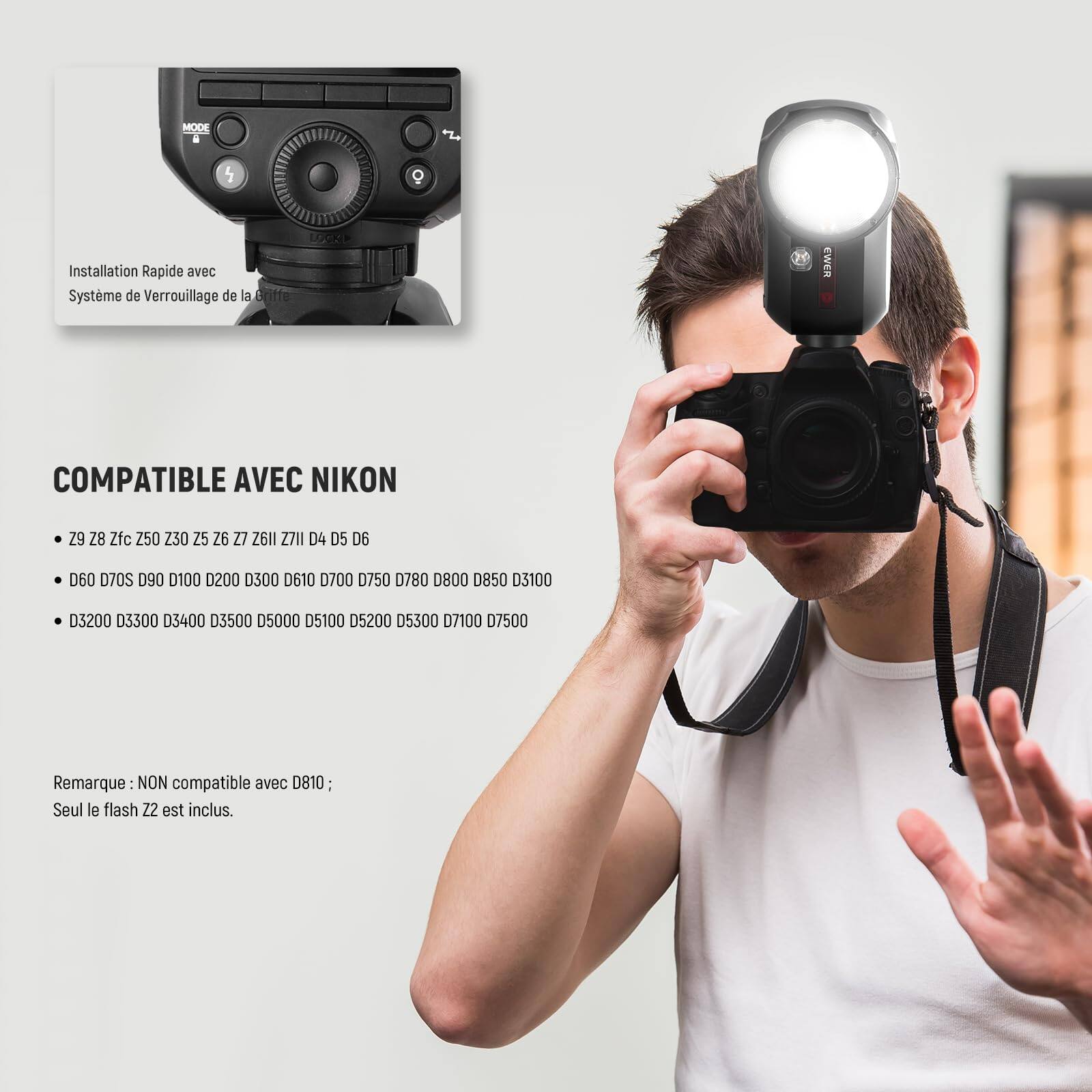MODE a 5 O+ E2E Installation Rapide avec Système de Verrouillage de la Britte

COMPATIBLE AVEC NIKON
- 29 Z 28 Zfc 250 Z30 25 26 27 26II ZIII D4 D5 D6 060 D70S D90 D100 0200 0300 D610 0700 D750 0780 0800 D850 D3100 03200 3300 D3400 03500 05000 05100 05200 05300 07100 07500

Remarque: NON compatible avec D810; Seul le flash Z2 est inclus.