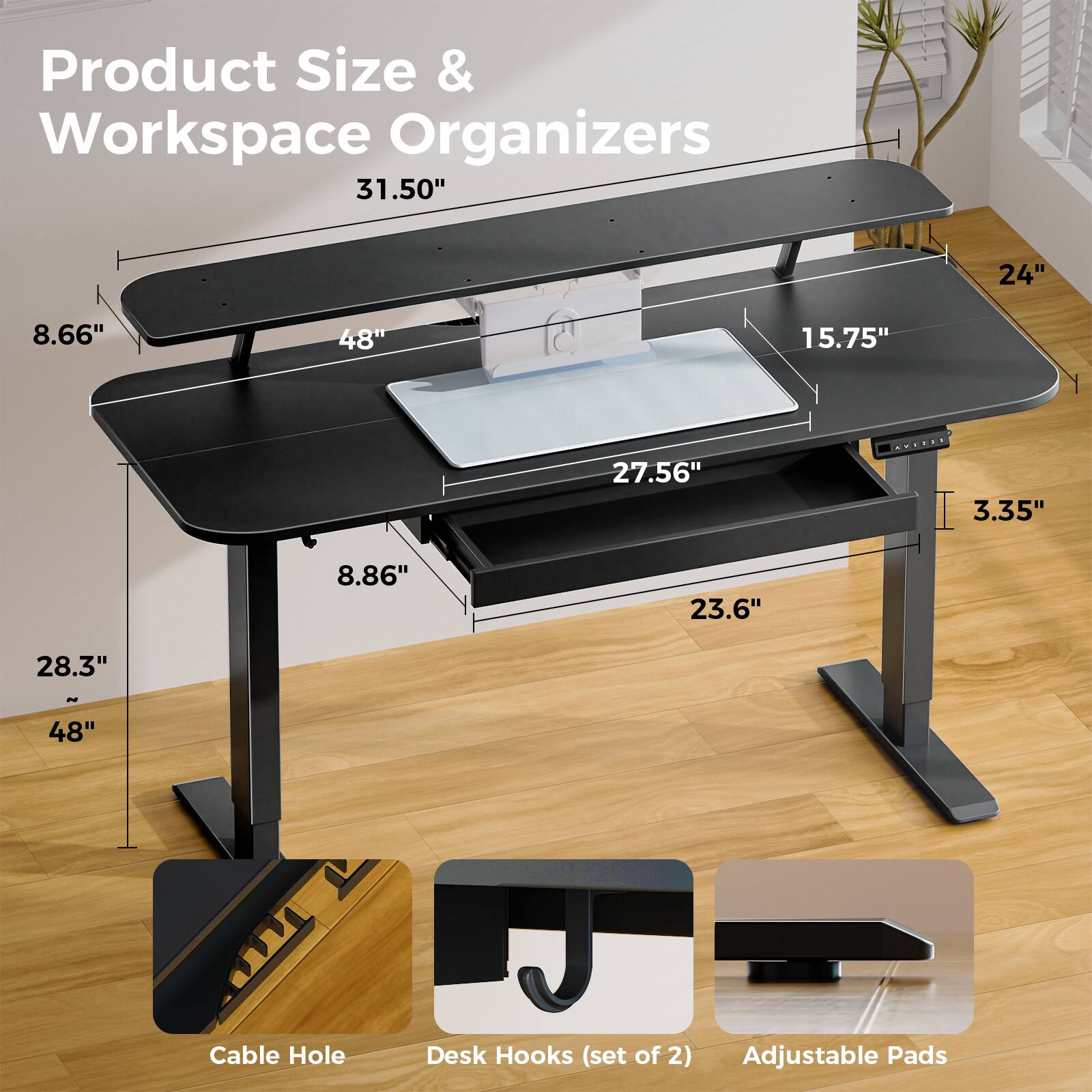 Product Size & Workspace Organizers

- 31.50"
- 24"
- 8.66"
- 48"
- 15.75"
- 27.56"
- 3.35"
- 8.86"
- 23.6"
- 28.3"
- 48"

Cable Hole
Desk Hooks (set of 2)
Adjustable Pads