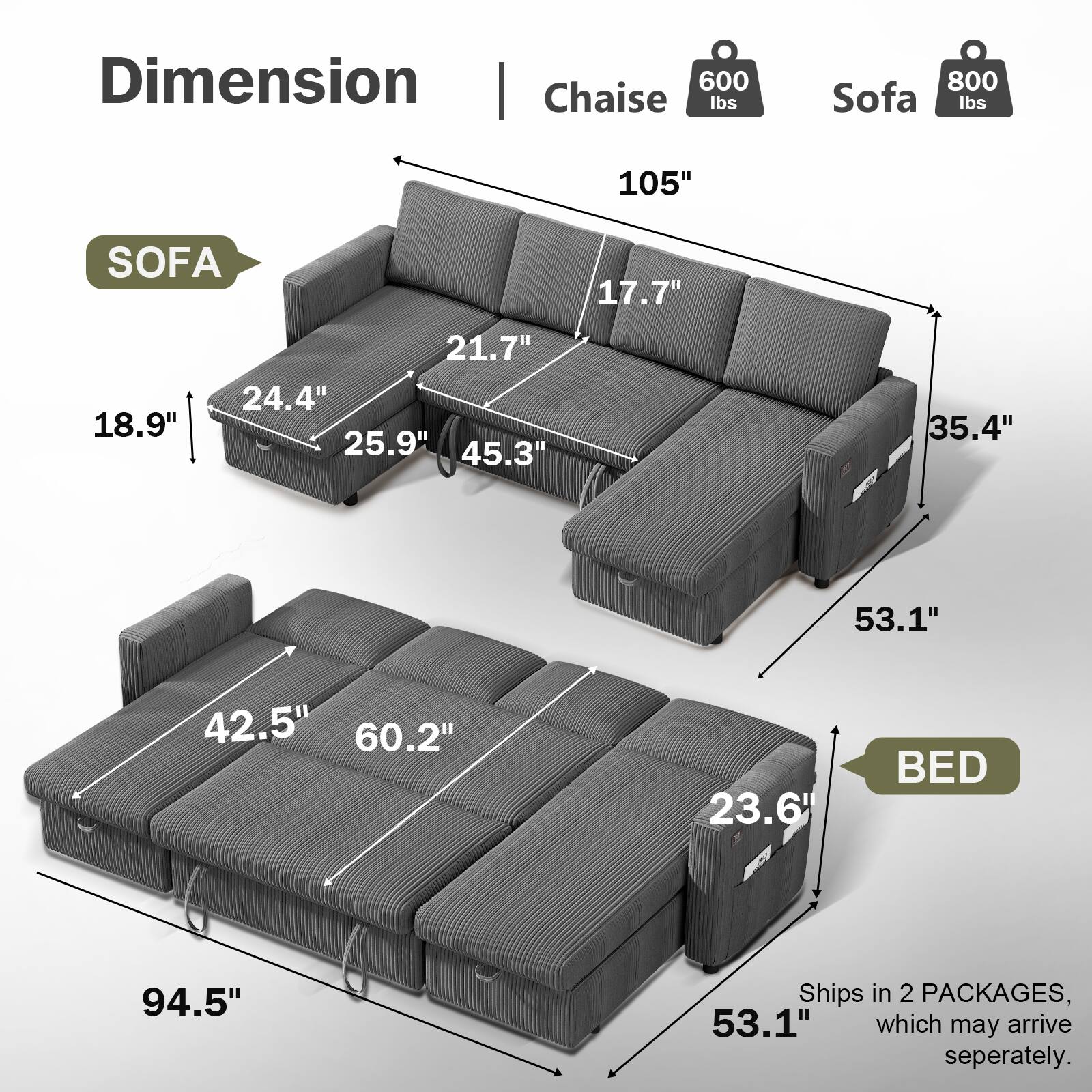 Dimension | Chaise 600 lbs | Sofa 800 lbs

SOFA
- 105"
- 17.7"
- 18.9"
- 21.7"
- 24.4"
- 25.9"
- 45.3"
- 35.4"
- 53.1"

BED
- 94.5"
- 42.5"
- 60.2"
- 23.6"
- 53.1"

Ships in 2 PACKAGES, which may arrive separately.