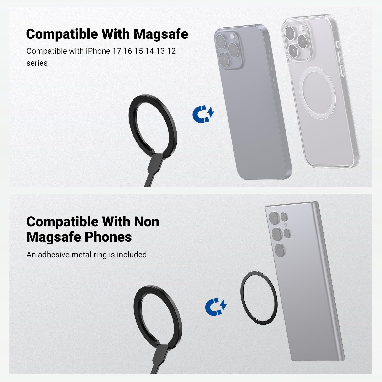 Compatible With Magsafe  
Compatible with iPhone 17 16 15 14 13 12 series  

Compatible With Non Magsafe Phones  
An adhesive metal ring is included.