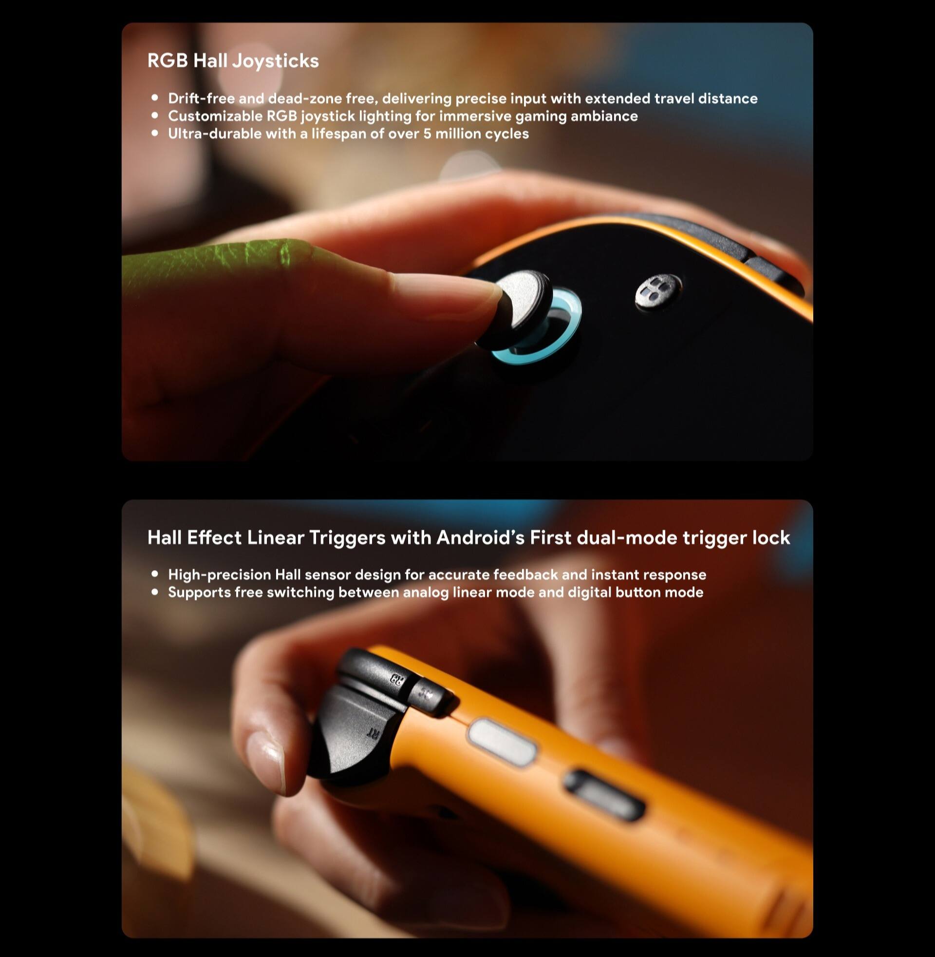 **RGB Hall Joysticks**
- Drift-free and dead-zone free, delivering precise input with extended travel distance
- Customizable RGB joystick lighting for immersive gaming ambiance
- Ultra-durable with a lifespan of over 5 million cycles

**Hall Effect Linear Triggers with Android's First dual-mode trigger lock**
- High-precision Hall sensor design for accurate feedback and instant response
- Supports free switching between analog linear mode and digital button mode