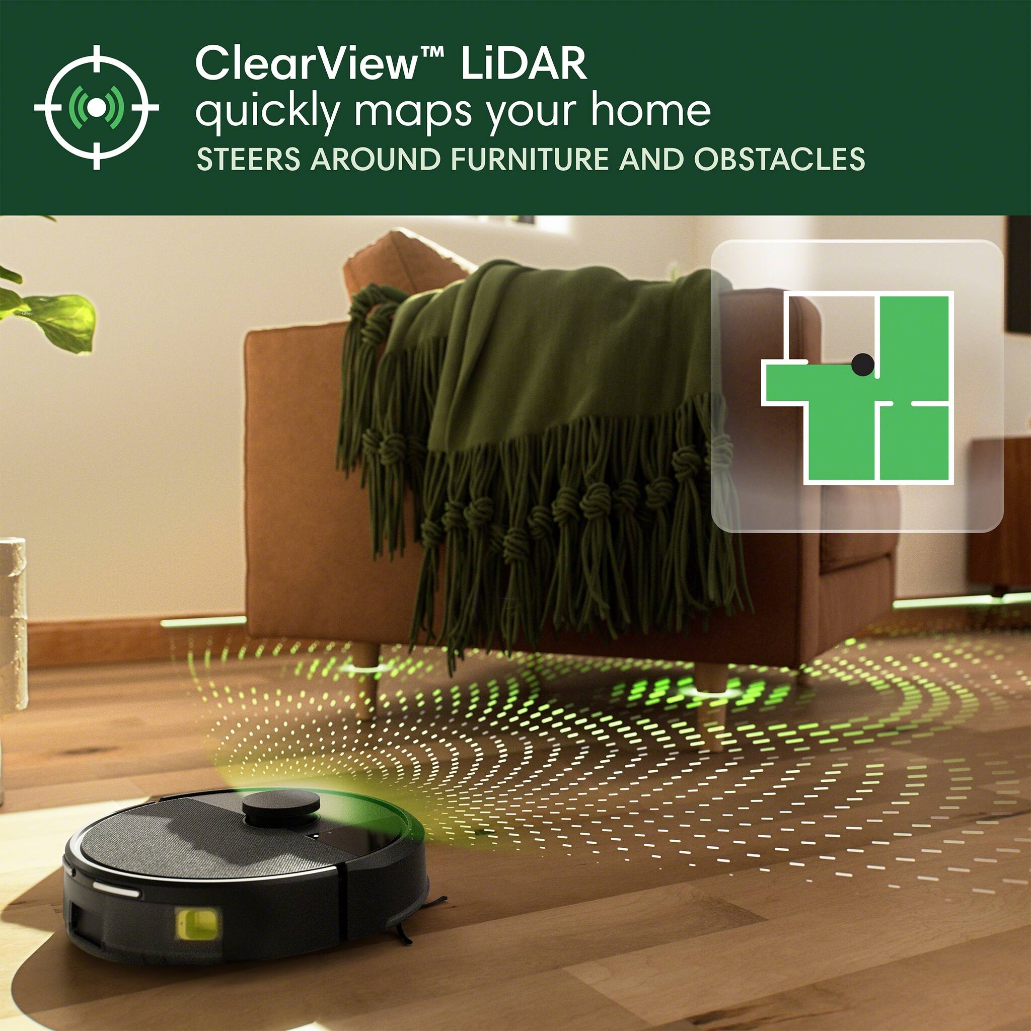 ClearView™ LiDAR quickly maps your home  
STEERS AROUND FURNITURE AND OBSTACLES