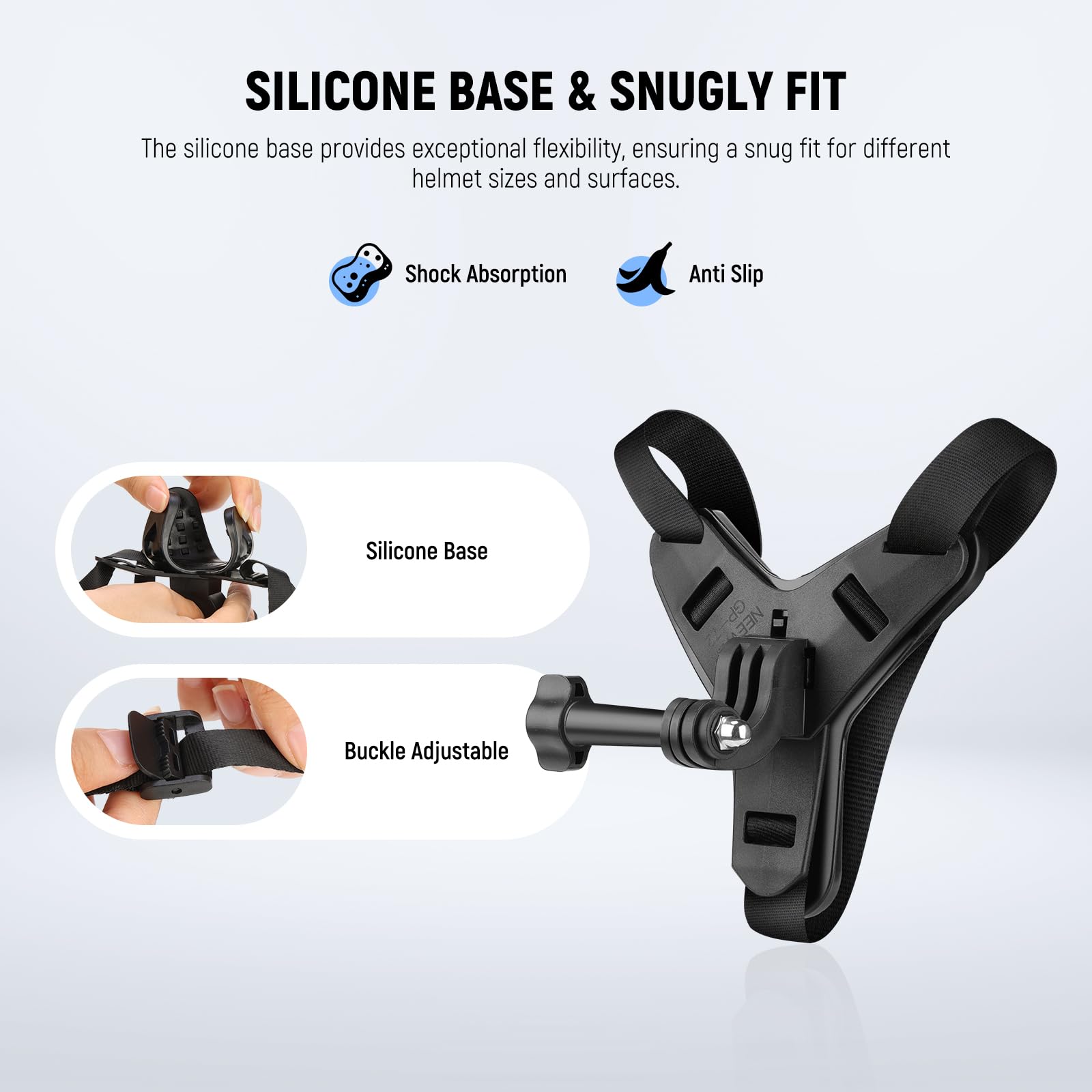 SILICONE BASE & SNUGLY FIT

The silicone base provides exceptional flexibility, ensuring a snug fit for different helmet sizes and surfaces.

- Shock Absorption
- Anti Slip

Silicone Base

Buckle Adjustable