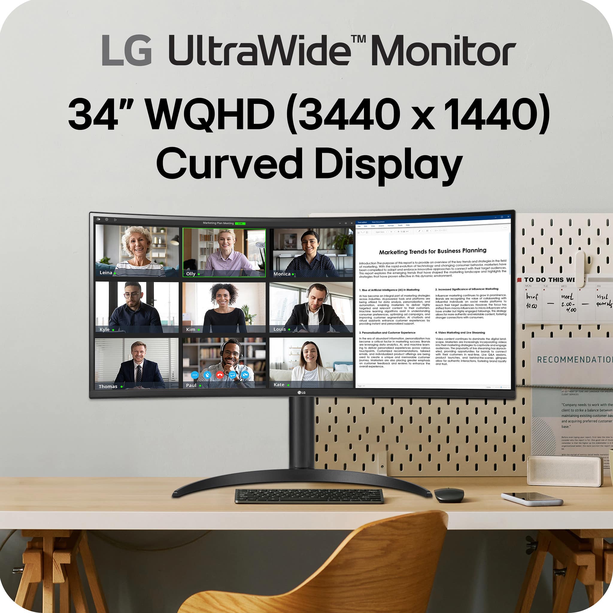 LG UltraWide™ Monitor
34" WQHD (3440 x 1440) Curved Display
Marketing Trends for Business Planning
1. **Introduction and Context**
- The document outlines the importance of marketing trends in business planning, emphasizing the need for companies to stay informed about consumer behavior and market dynamics.
2. **Key Marketing Trends**
- **Digital Transformation and Consumer Expectations**
- Companies must adapt to digital transformation to meet evolving consumer expectations.
- **Personalization and Customer Experience**
- Personalization is crucial for enhancing customer experience and loyalty.
- **Video Marketing and Storytelling**
- Video marketing is gaining traction as a powerful tool for storytelling and engagement.
3. **Recommendations**
- Companies should focus on digital transformation, personalization, and video marketing to stay competitive.
TO DO THIS WEEK
- brief
- meet
- report
RECOMMENDATION
- Companies need to adapt to digital transformation and focus on personalization and video marketing to stay ahead.
