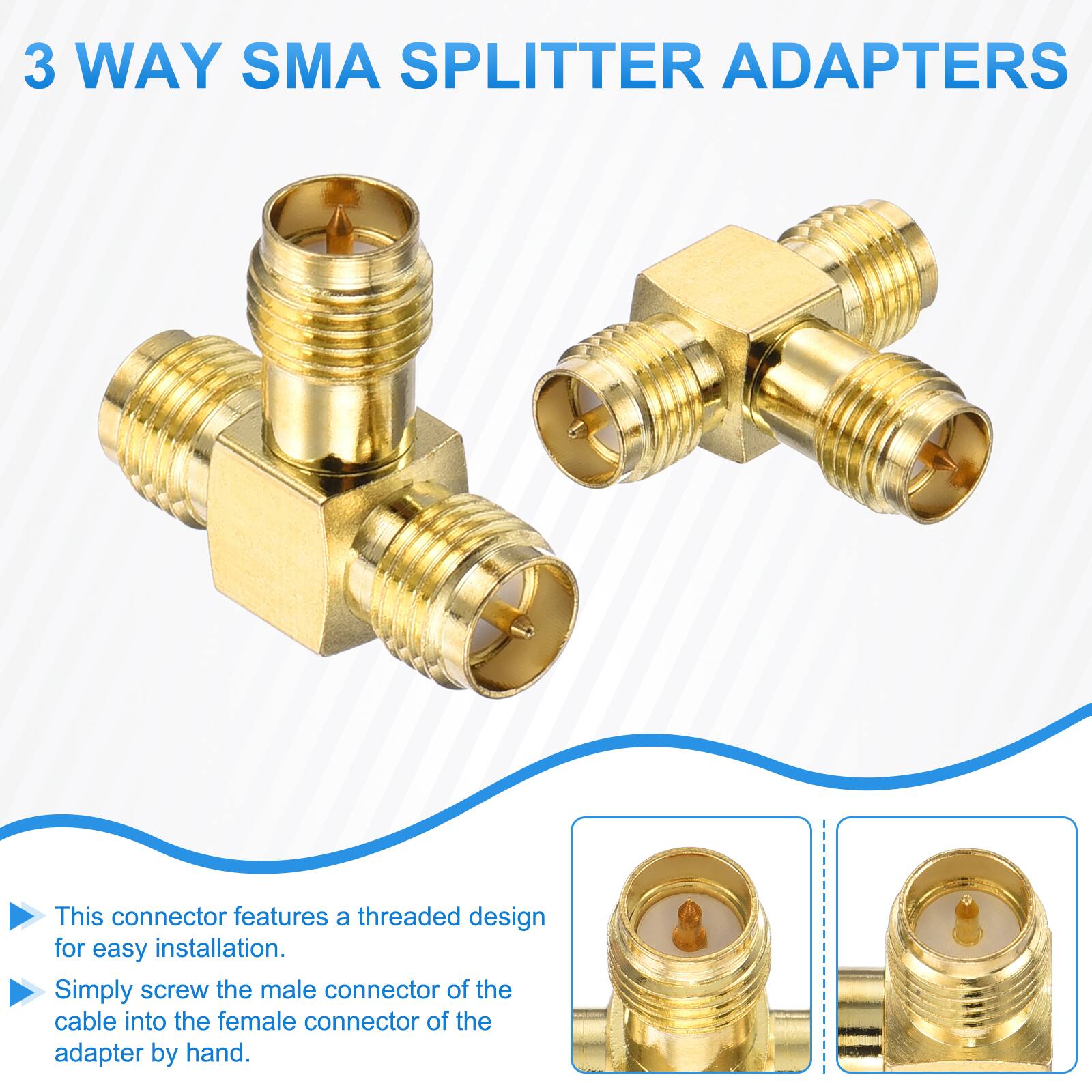 3 WAY SMA SPLITTER ADAPTERS

This connector features a threaded design for easy installation. Simply screw the male connector of the cable into the female connector of the adapter by hand.