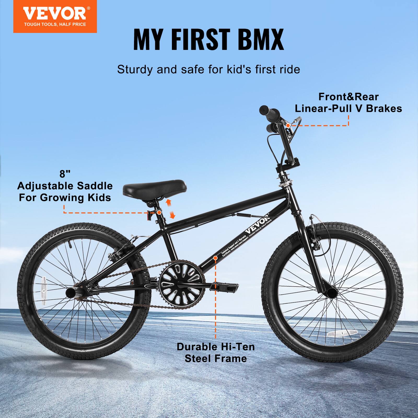 VEVOR TOUGH TOOLS, HALF PRICE
MY FIRST BMX
Sturdy and safe for kid's first ride
Front&Rear Linear-Pull V Brakes
8" Adjustable Saddle For Growing Kids
Durable Hi-Ten Steel Frame