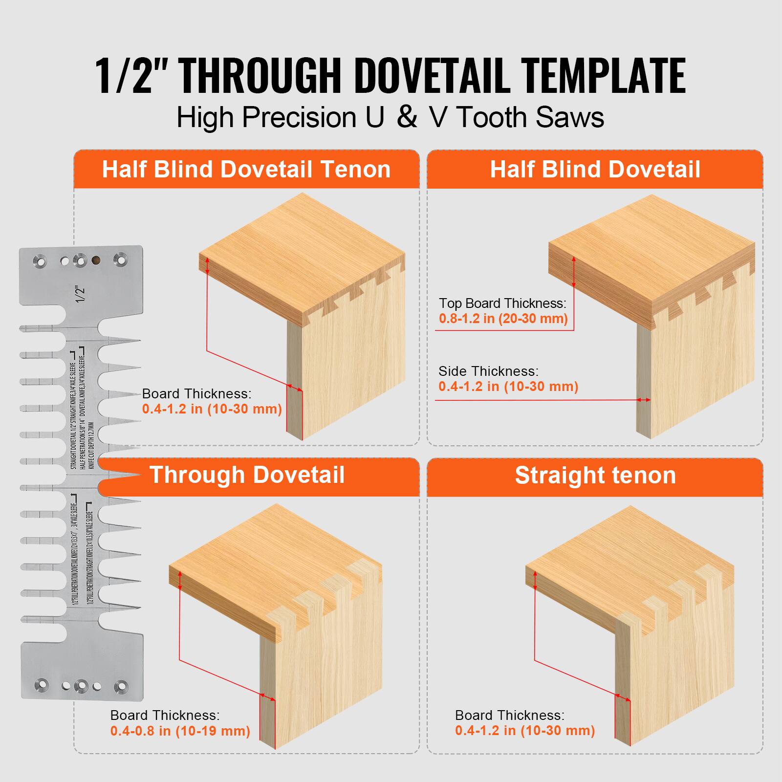 1/2" THROUGH DOVETAIL TEMPLATE  
High Precision U & V Tooth Saws  

Half Blind Dovetail Tenon  
Board Thickness: 0.4-1.2 in (10-30 mm)  

Half Blind Dovetail  
Top Board Thickness: 0.8-1.2 in (20-30 mm)  
Side Thickness: 0.4-1.2 in (10-30 mm)  

Through Dovetail  
Board Thickness: 0.4-0.8 in (10-19 mm)  

Straight Tenon  
Board Thickness: 0.4-1.2 in (10-30 mm)
