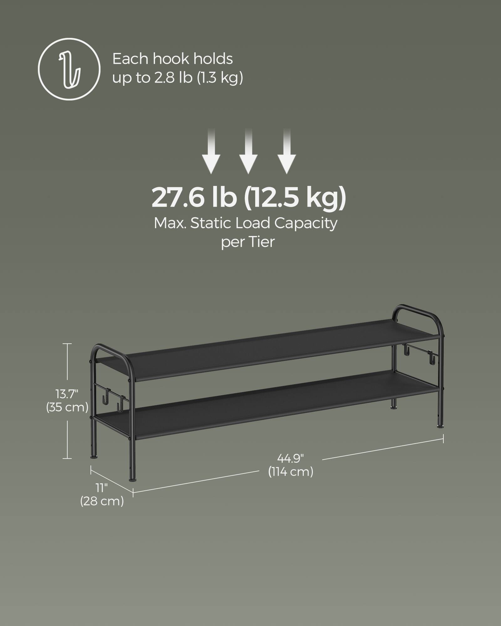 Each hook holds up to 2.8 lb (1.3 kg)  
27.6 lb (12.5 kg) Max. Static Load Capacity per Tier  
13.7" (35 cm)  
11" (28 cm)  
44.9" (114 cm)