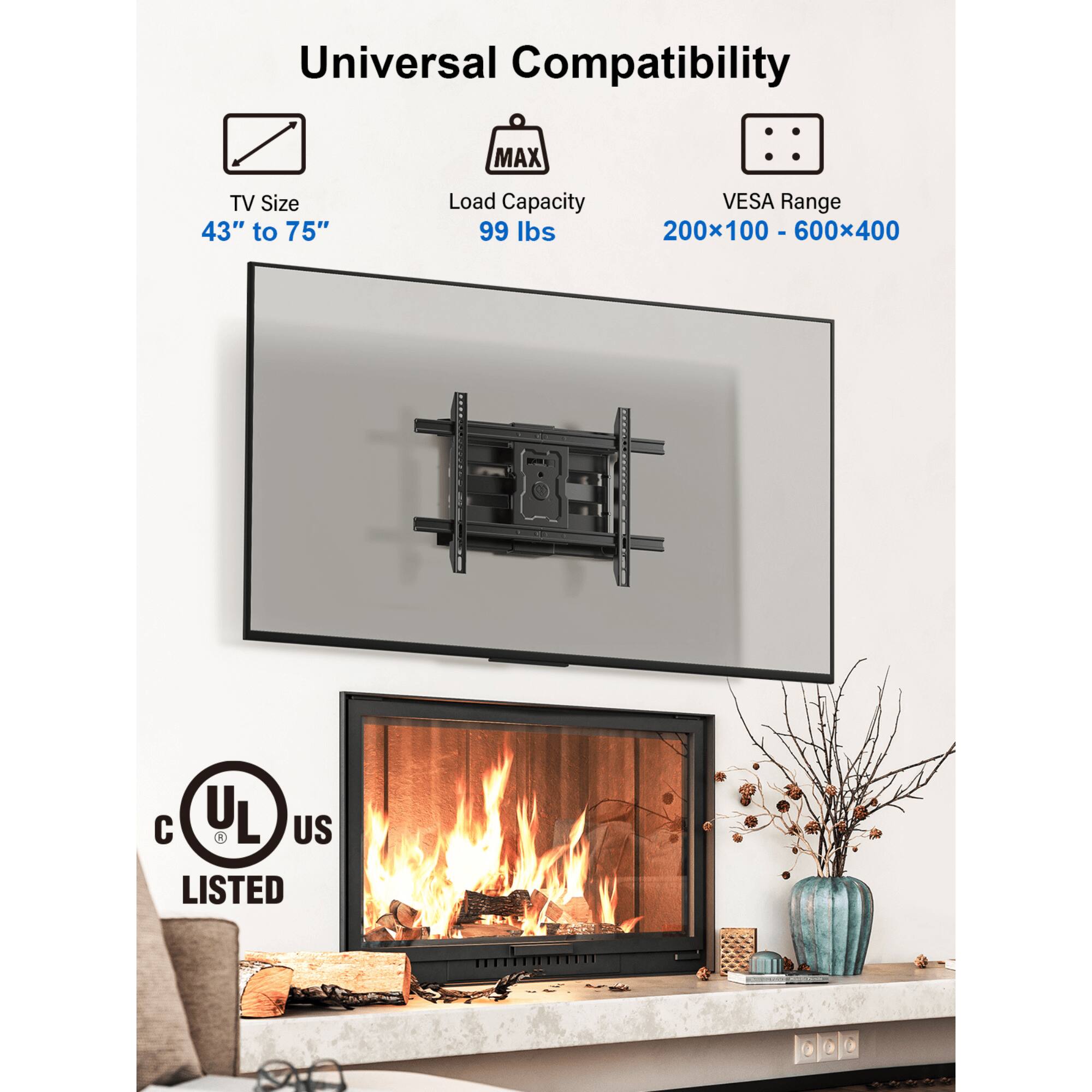 Universal Compatibility
MAX TV Size 43" to 75"
Load Capacity 99 lbs
VESA Range 200x100 - 600x400
1 C UL R L US LISTED