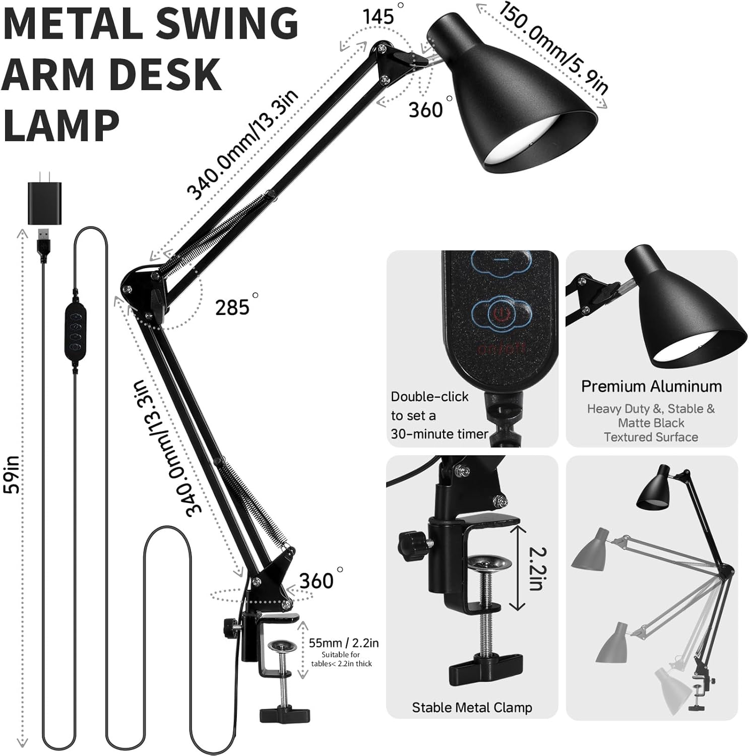 METAL SWING ARM DESK LAMP

- 340.0mm/13.3in
- 150.0mm/5.9in
- 59in
- 55mm / 2.2in
- 2.2in
- 145°
- 285°
- 360°

Double-click to set a 30-minute timer

Premium Aluminum
Heavy Duty & Stable & Matte Black Textured Surface

Suitable for tables <2.2in thick

Stable Metal Clamp