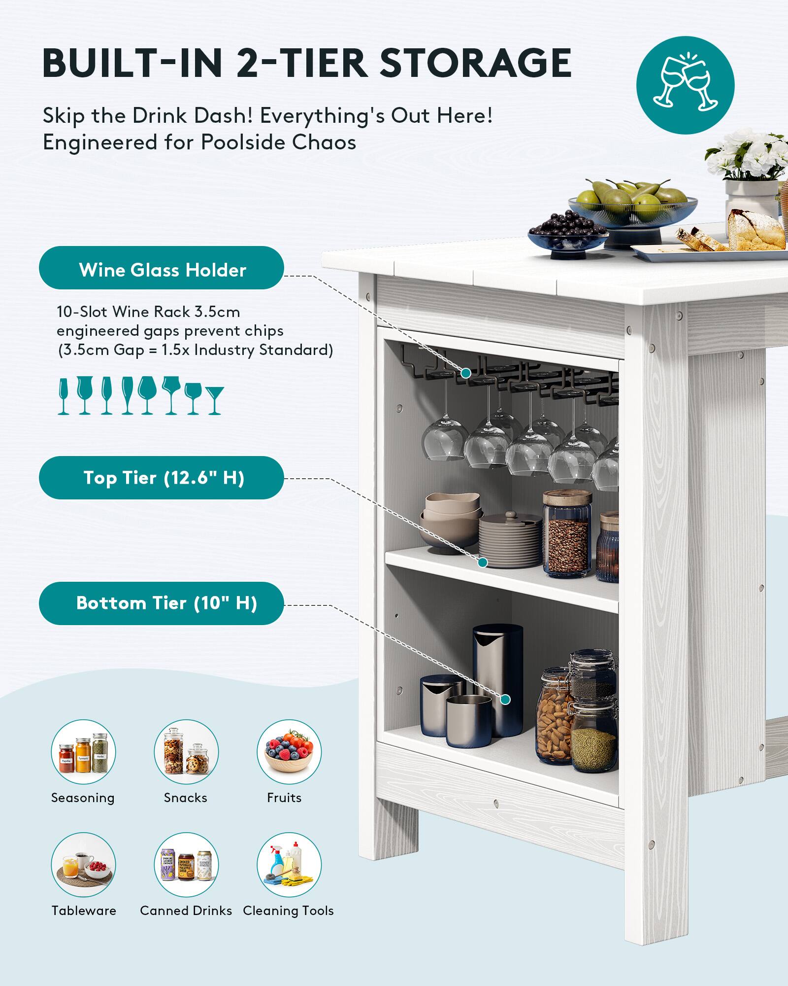 BUILT-IN 2-TIER STORAGE

Skip the Drink Dash! Everything's Out Here! Engineered for Poolside Chaos

Wine Glass Holder
10-Slot Wine Rack 3.5cm engineered gaps prevent chips (3.5cm Gap = 1.5x Industry Standard)

Top Tier (12.6" H)

Bottom Tier (10" H)

Seasoning
Snacks
Fruits
Tableware
Canned Drinks
Cleaning Tools