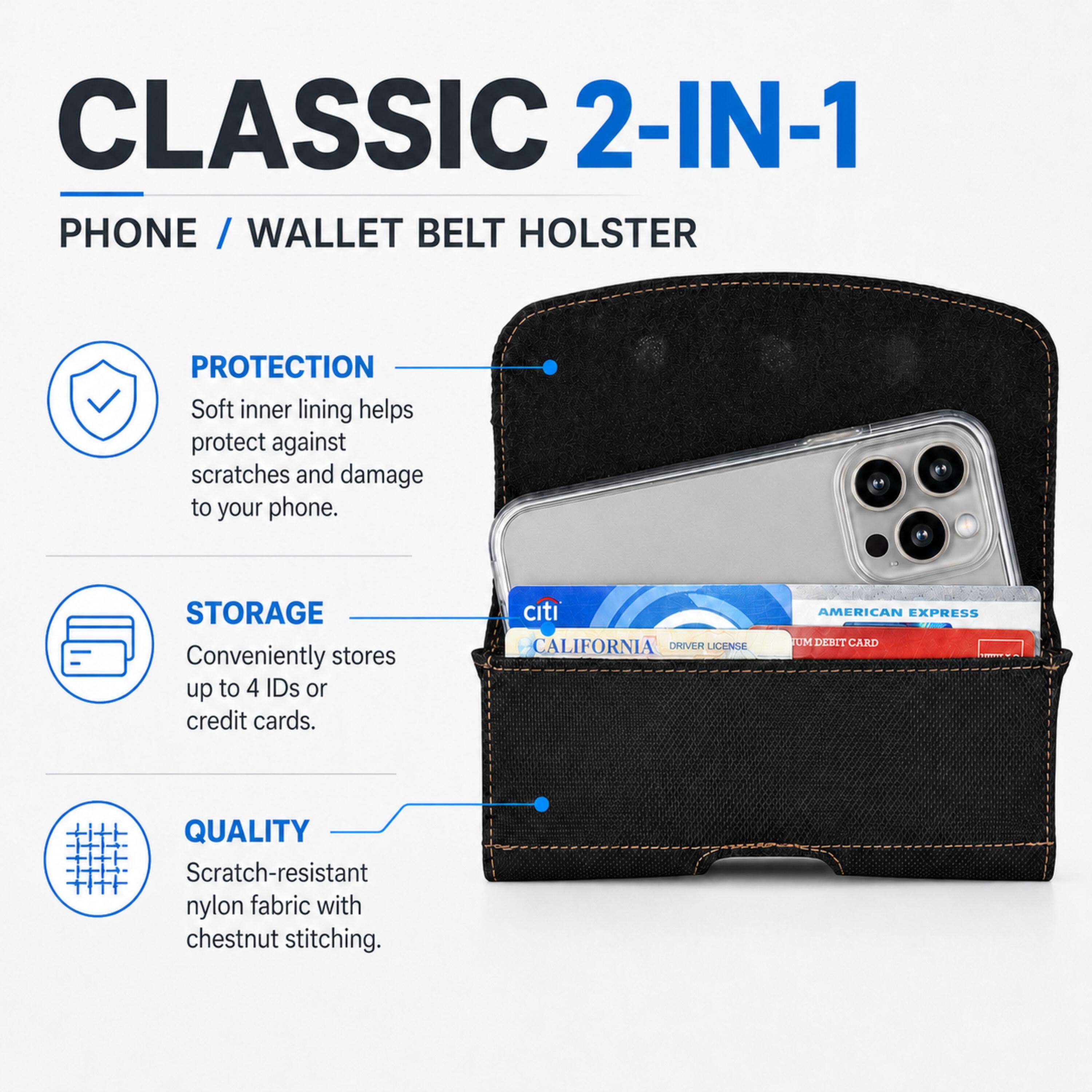 CLASSIC 2-IN-1 PHONE / WALLET BELT HOLSTER

PROTECTION
Soft inner lining helps protect against scratches and damage to your phone.

STORAGE
Conveniently stores up to 4 IDs or credit cards.

Citi CALIFORNIA DRIVER LICENSE
AMERICAN EXPRESS UM DEBIT CARD

QUALITY
Scratch-resistant nylon fabric with chestnut stitching.