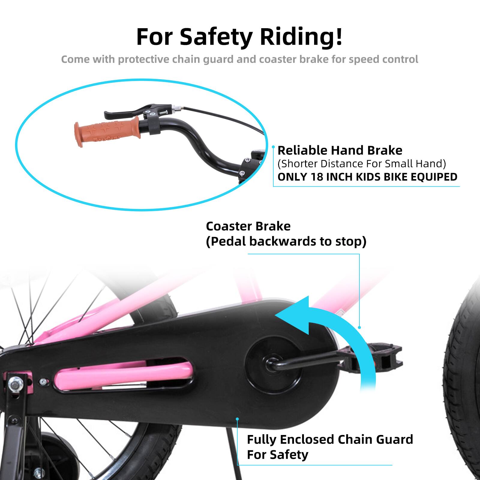 For Safety Riding!  
Come with protective chain guard and coaster brake for speed control  

Reliable Hand Brake (Shorter Distance For Small Hand)  
ONLY 18 INCH KIDS BIKE EQUIPED  

Coaster Brake (Pedal backwards to stop)  

Fully Enclosed Chain Guard For Safety
