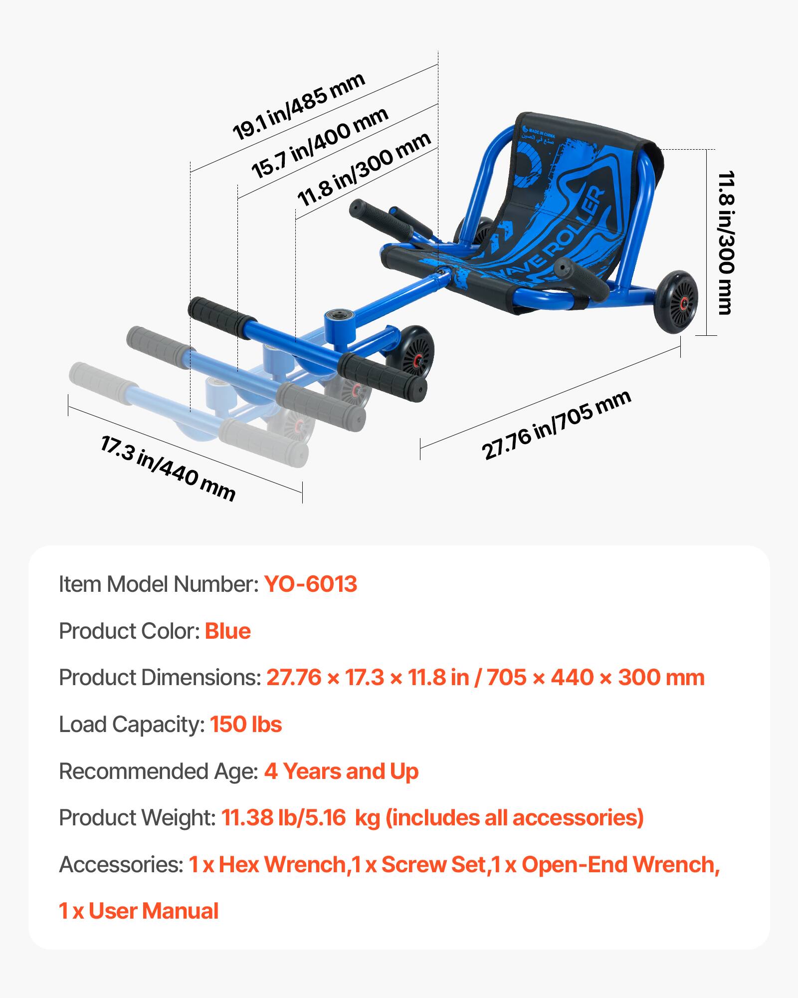 mm 19.1 in/485 mm in/400 mm 15.7 in/300 11.8 L a -   ROLLER YAVE 11.8 in/300 mm 17.3 in/440mm mm in in/705 27.76 Item Model Number: YO-6013 Product Color: Blue Product Dimensions: 27.76 x 17.3 x 11.8 in 705 x 440 x 300 mm Load Capacity: 150 lbs Recommended Age: 4 Years and Up Product Weight: 11.38 lb/5.16 kg (includes all accessories) Accessories: 1 1x x Wrench,1 X Screw Set,1 X Open-End Wrench, 1 X User Manual