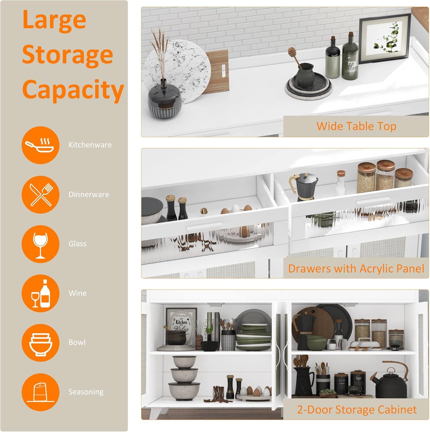 Large Storage Capacity

- Kitchenware
- Dinnerware
- Glass
- Wine
- Bowl
- Seasoning

Wide Table Top

Drawers with Acrylic Panel

2-Door Storage Cabinet