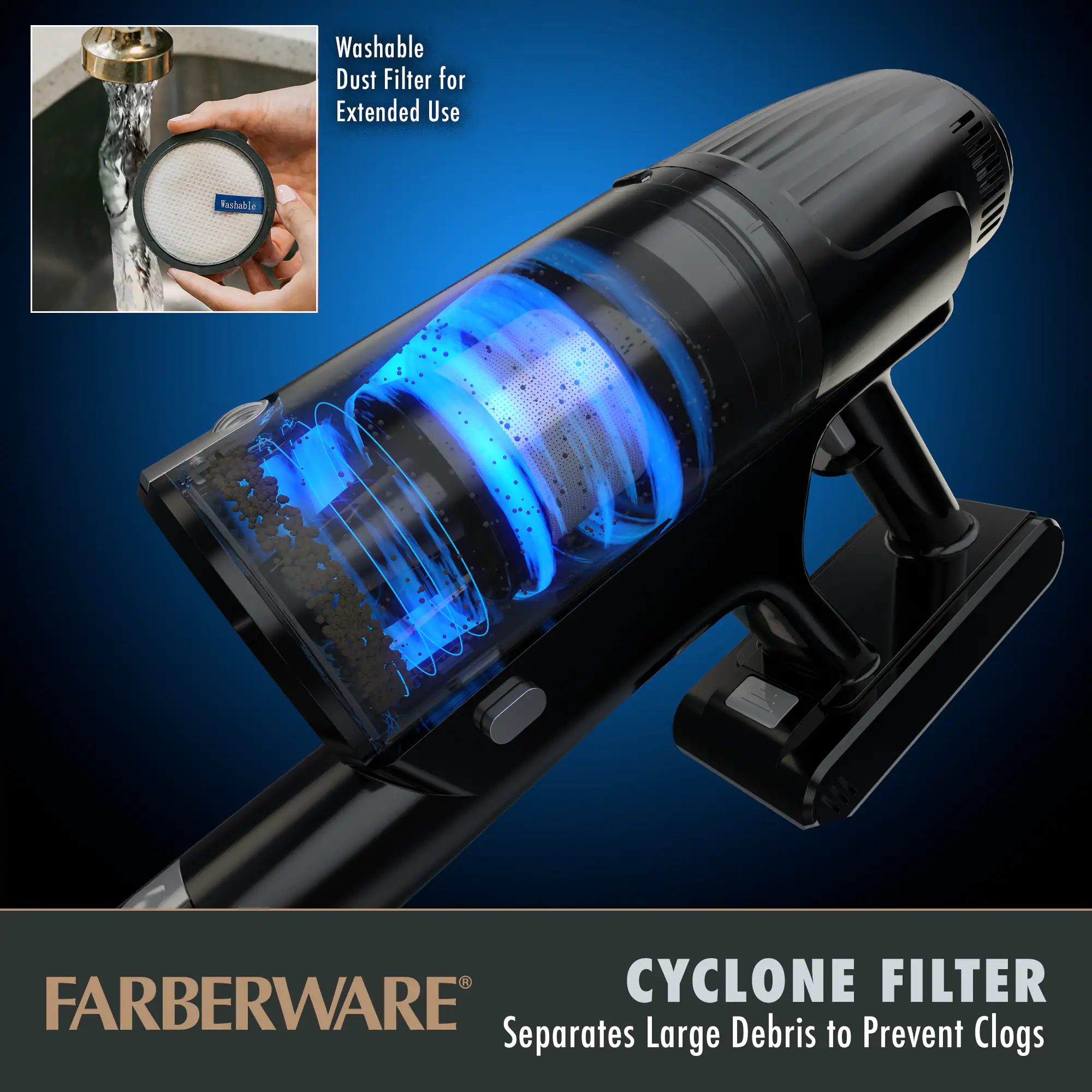 Washable Dust Filter for Extended Use

CYCLONE FILTER
Separates Large Debris to Prevent Clogs

FARBERWARE®