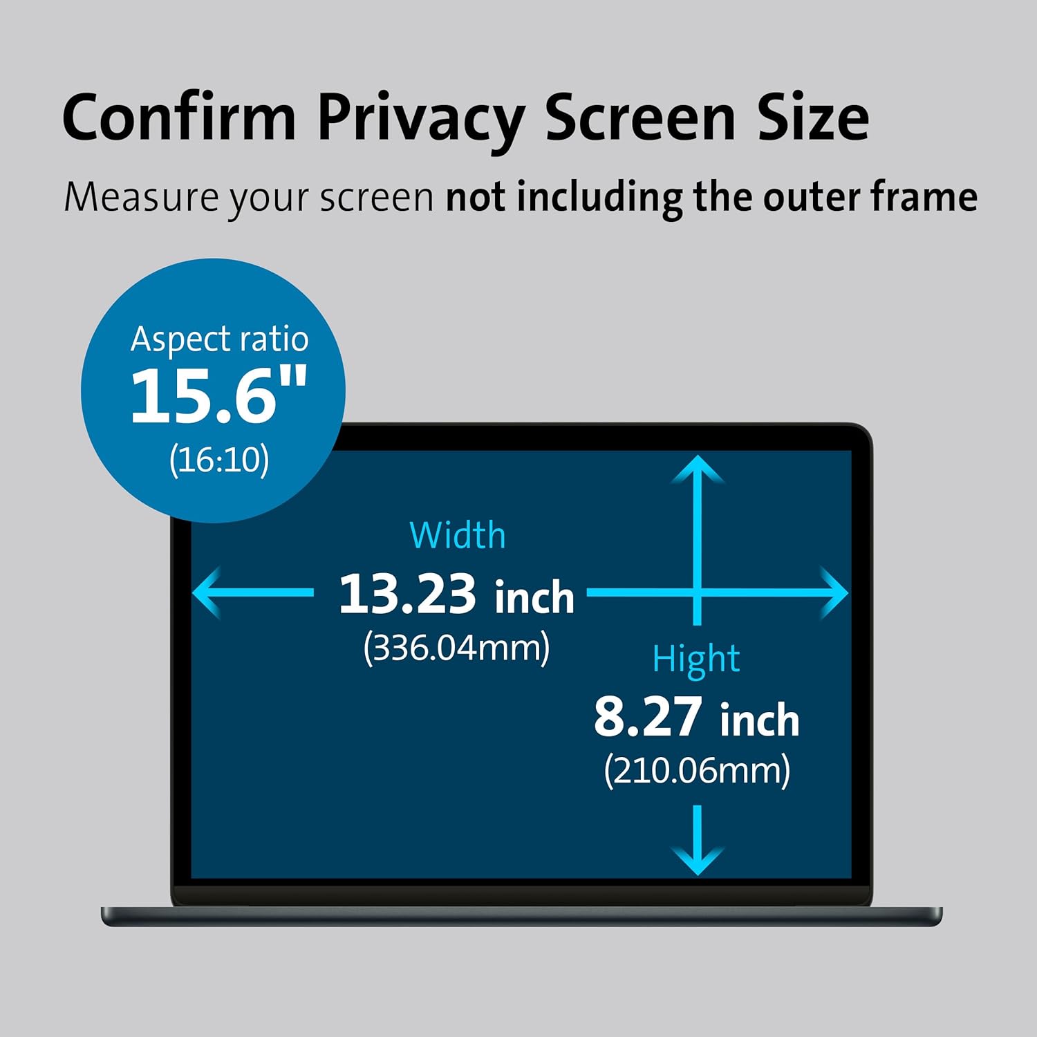 Confirm Privacy Screen Size  
Measure your screen not including the outer frame  

Aspect ratio 15.6" (16:10)  
Width 13.23 inch (336.04mm)  
Height 8.27 inch (210.06mm)