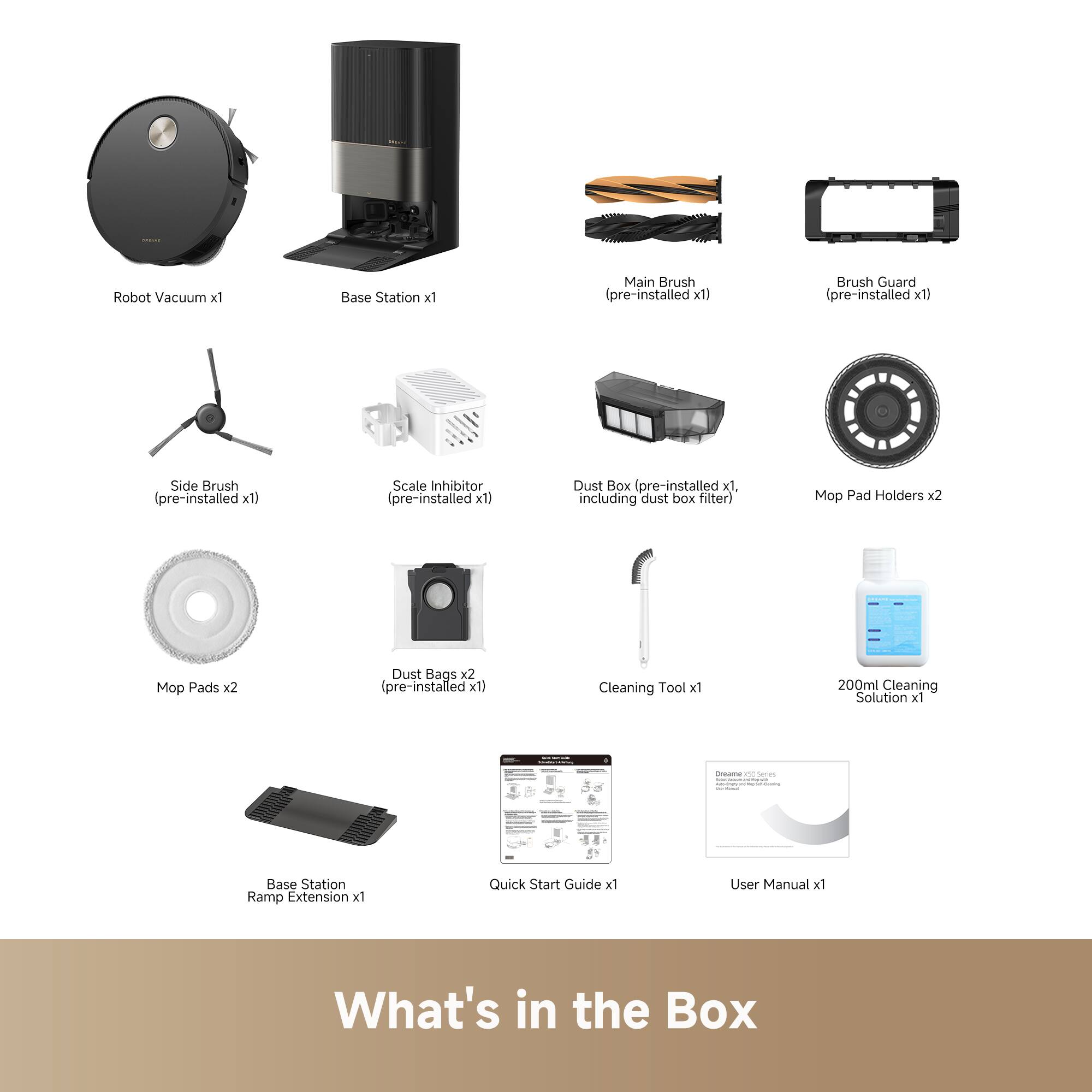 Robot Vacuum x1  
Base Station x1  
Main Brush (pre-installed x1)  
Brush Guard (pre-installed x1)  
Side Brush (pre-installed x1)  
Scale Inhibitor (pre-installed x1)  
Dust Box (pre-installed x1, including dust box filter)  
Mop Pad Holders x2  
Mop Pads x2  
Dust Bags x2 (pre-installed x1)  
Cleaning Tool x1  
200ml Cleaning Solution x1  
Base Station Ramp Extension x1  
Quick Start Guide x1  
User Manual x1  

What's in the Box