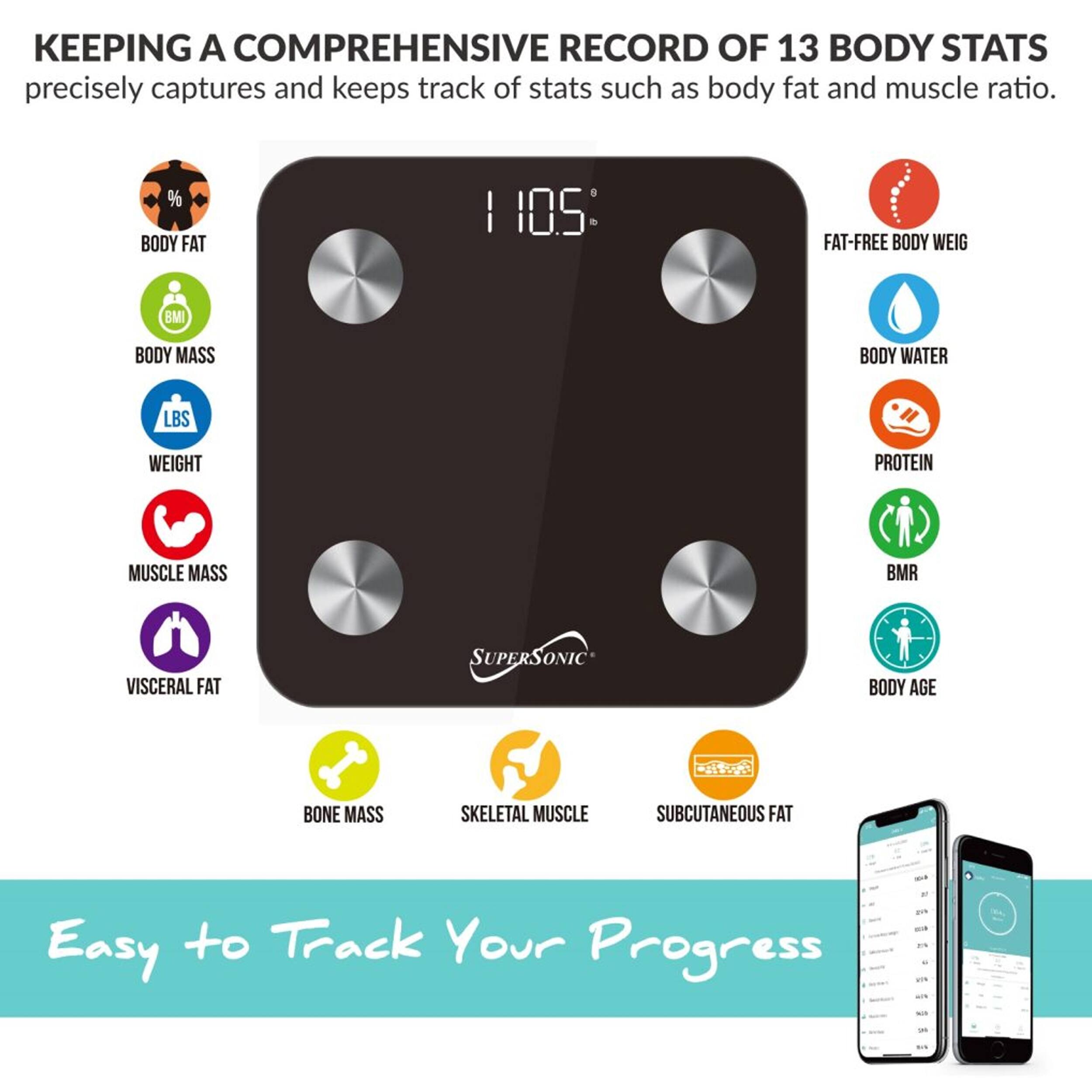 KEEPING A COMPREHENSIVE RECORD OF 13 BODY STATS precisely captures and keeps track of stats such as body fat and muscle ratio. % BODY FAT | 105 FAT-FREE BODY WEIGHT | BMI | BODY MASS | BODY WATER | LBS WEIGHT | PROTEIN | MUSCLE MASS | BMR | VISCERAL FAT | SUPERSONIC BODY AGE | BONE MASS | SKELETAL MUSCLE | SUBCUTANEOUS FAT Easy to Track Your Progress