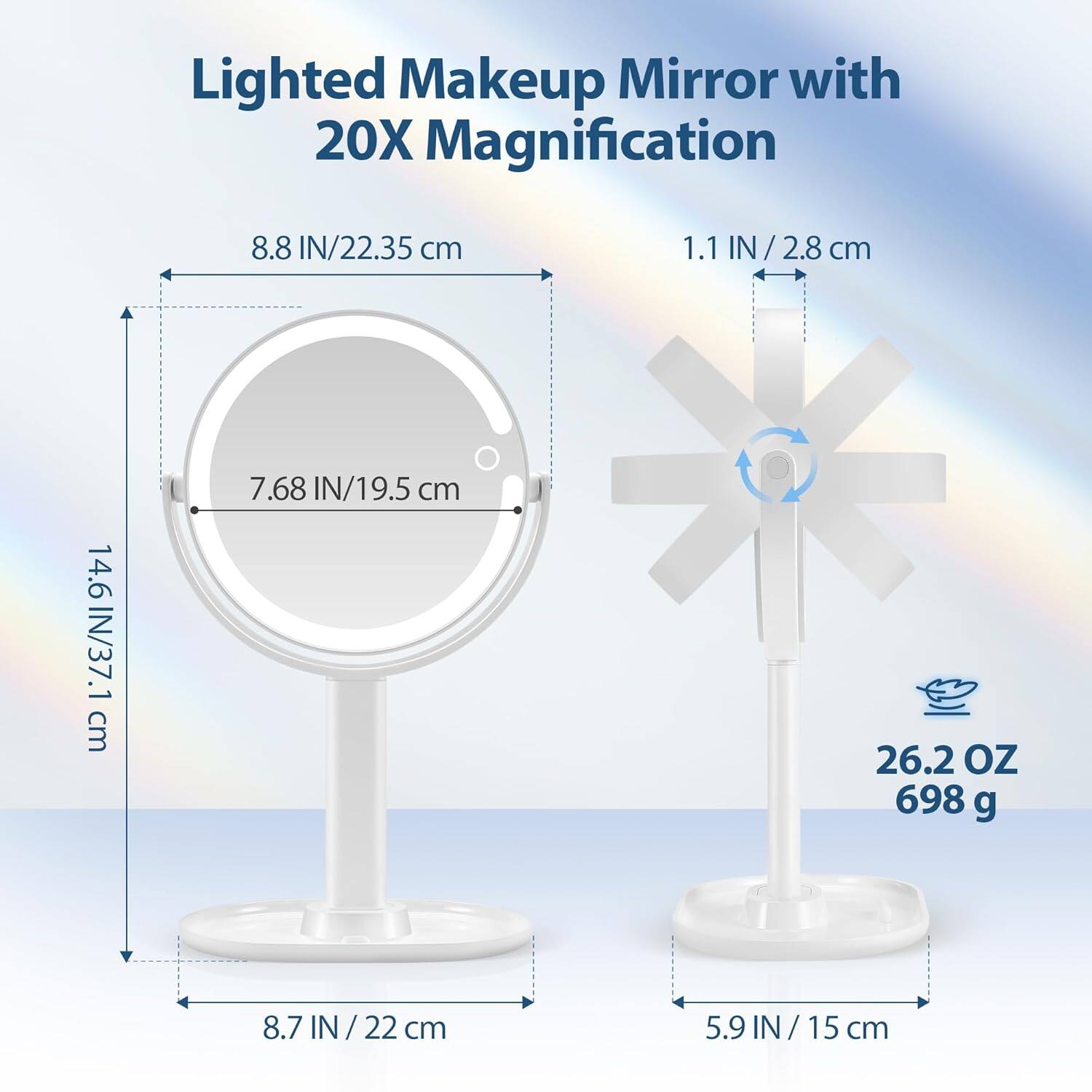 Lighted Makeup Mirror with 20X Magnification

- 8.8 IN / 22.35 cm
- 7.68 IN / 19.5 cm
- 14.6 IN / 37.1 cm
- 8.7 IN / 22 cm
- 1.1 IN / 2.8 cm
- 5.9 IN / 15 cm
- 26.2 OZ / 698 g