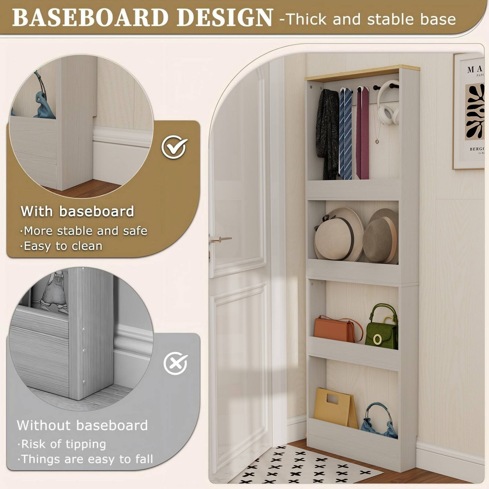 BASEBOARD DESIGN - Thick and stable base

With baseboard
- More stable and safe
- Easy to clean

Without baseboard
- Risk of tipping
- Things are easy to fall
