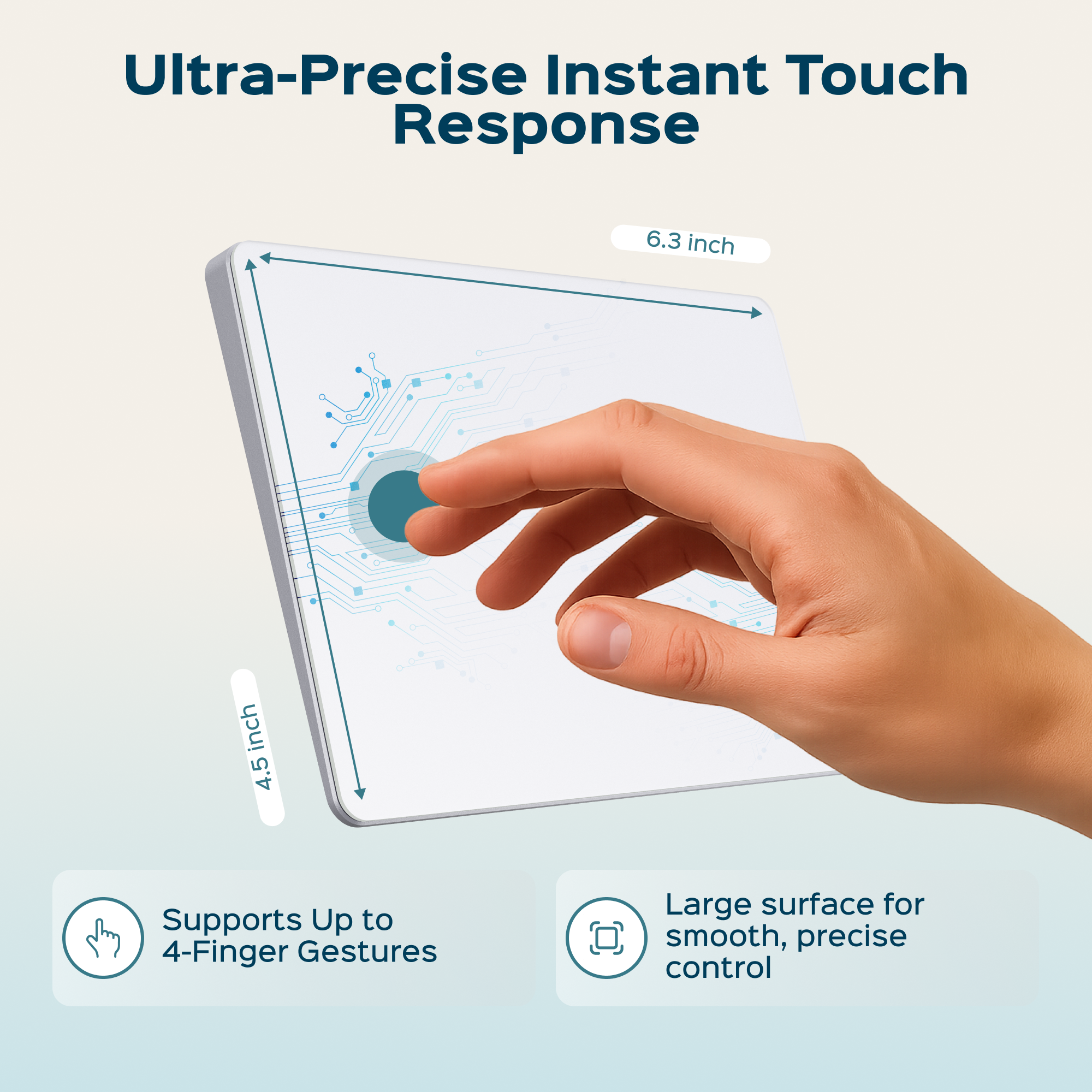 Ultra-Precise Instant Touch Response

6.3 inch

4.5 inch

Supports Up to 4-Finger Gestures

Large surface for smooth, precise control